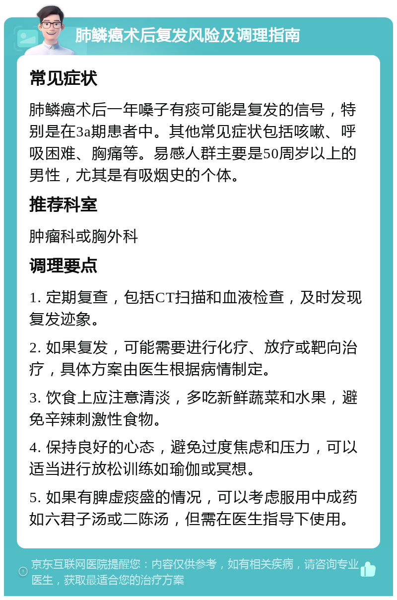 肺鳞癌术后复发风险及调理指南 常见症状 肺鳞癌术后一年嗓子有痰可能是复发的信号，特别是在3a期患者中。其他常见症状包括咳嗽、呼吸困难、胸痛等。易感人群主要是50周岁以上的男性，尤其是有吸烟史的个体。 推荐科室 肿瘤科或胸外科 调理要点 1. 定期复查，包括CT扫描和血液检查，及时发现复发迹象。 2. 如果复发，可能需要进行化疗、放疗或靶向治疗，具体方案由医生根据病情制定。 3. 饮食上应注意清淡，多吃新鲜蔬菜和水果，避免辛辣刺激性食物。 4. 保持良好的心态，避免过度焦虑和压力，可以适当进行放松训练如瑜伽或冥想。 5. 如果有脾虚痰盛的情况，可以考虑服用中成药如六君子汤或二陈汤，但需在医生指导下使用。