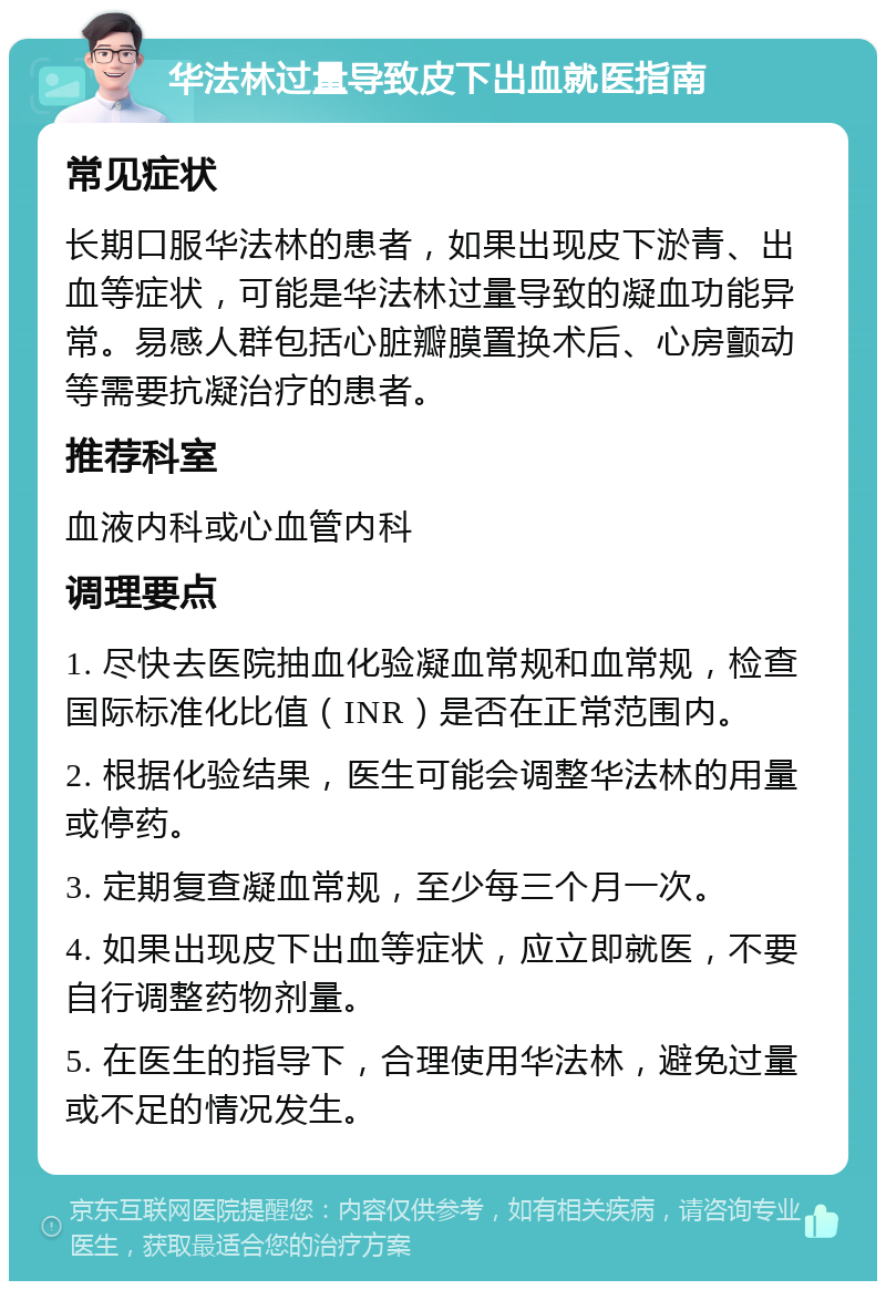 华法林过量导致皮下出血就医指南 常见症状 长期口服华法林的患者，如果出现皮下淤青、出血等症状，可能是华法林过量导致的凝血功能异常。易感人群包括心脏瓣膜置换术后、心房颤动等需要抗凝治疗的患者。 推荐科室 血液内科或心血管内科 调理要点 1. 尽快去医院抽血化验凝血常规和血常规，检查国际标准化比值（INR）是否在正常范围内。 2. 根据化验结果，医生可能会调整华法林的用量或停药。 3. 定期复查凝血常规，至少每三个月一次。 4. 如果出现皮下出血等症状，应立即就医，不要自行调整药物剂量。 5. 在医生的指导下，合理使用华法林，避免过量或不足的情况发生。