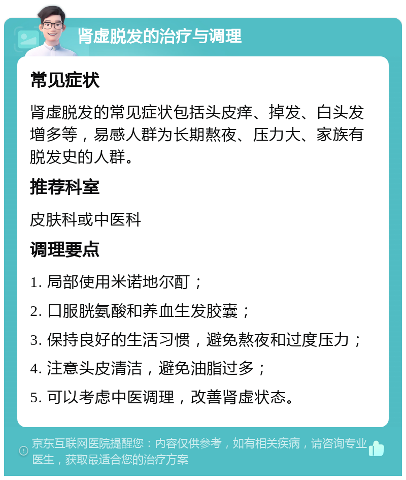 肾虚脱发的治疗与调理 常见症状 肾虚脱发的常见症状包括头皮痒、掉发、白头发增多等，易感人群为长期熬夜、压力大、家族有脱发史的人群。 推荐科室 皮肤科或中医科 调理要点 1. 局部使用米诺地尔酊； 2. 口服胱氨酸和养血生发胶囊； 3. 保持良好的生活习惯，避免熬夜和过度压力； 4. 注意头皮清洁，避免油脂过多； 5. 可以考虑中医调理，改善肾虚状态。