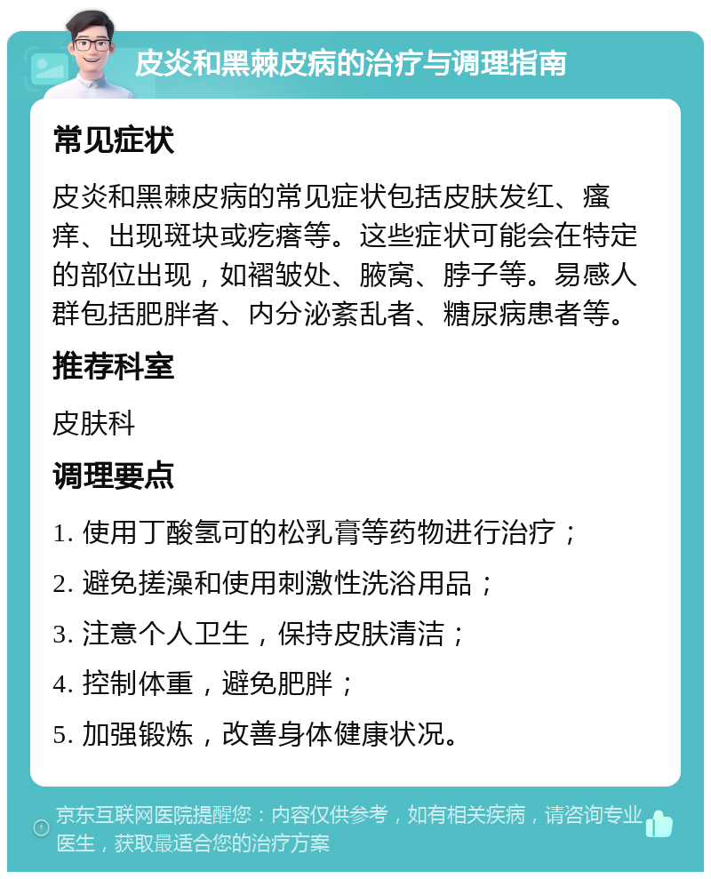 皮炎和黑棘皮病的治疗与调理指南 常见症状 皮炎和黑棘皮病的常见症状包括皮肤发红、瘙痒、出现斑块或疙瘩等。这些症状可能会在特定的部位出现，如褶皱处、腋窝、脖子等。易感人群包括肥胖者、内分泌紊乱者、糖尿病患者等。 推荐科室 皮肤科 调理要点 1. 使用丁酸氢可的松乳膏等药物进行治疗； 2. 避免搓澡和使用刺激性洗浴用品； 3. 注意个人卫生，保持皮肤清洁； 4. 控制体重，避免肥胖； 5. 加强锻炼，改善身体健康状况。