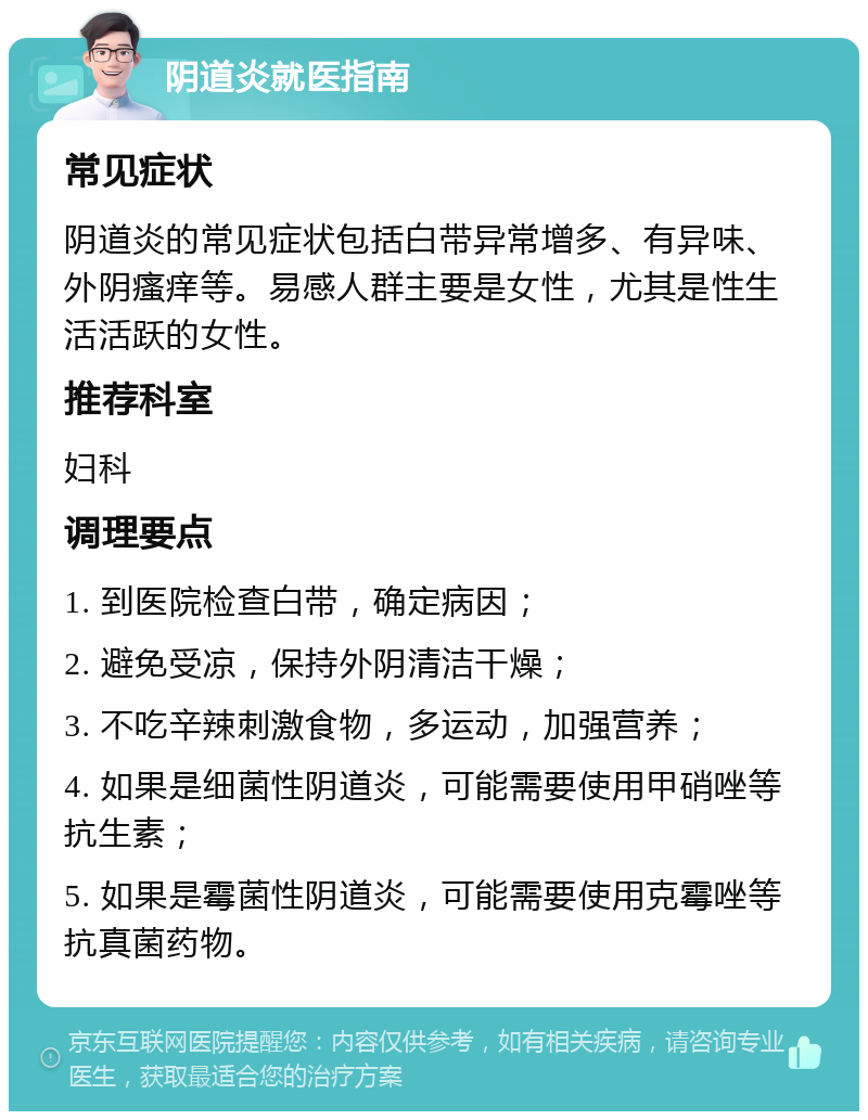 阴道炎就医指南 常见症状 阴道炎的常见症状包括白带异常增多、有异味、外阴瘙痒等。易感人群主要是女性，尤其是性生活活跃的女性。 推荐科室 妇科 调理要点 1. 到医院检查白带，确定病因； 2. 避免受凉，保持外阴清洁干燥； 3. 不吃辛辣刺激食物，多运动，加强营养； 4. 如果是细菌性阴道炎，可能需要使用甲硝唑等抗生素； 5. 如果是霉菌性阴道炎，可能需要使用克霉唑等抗真菌药物。