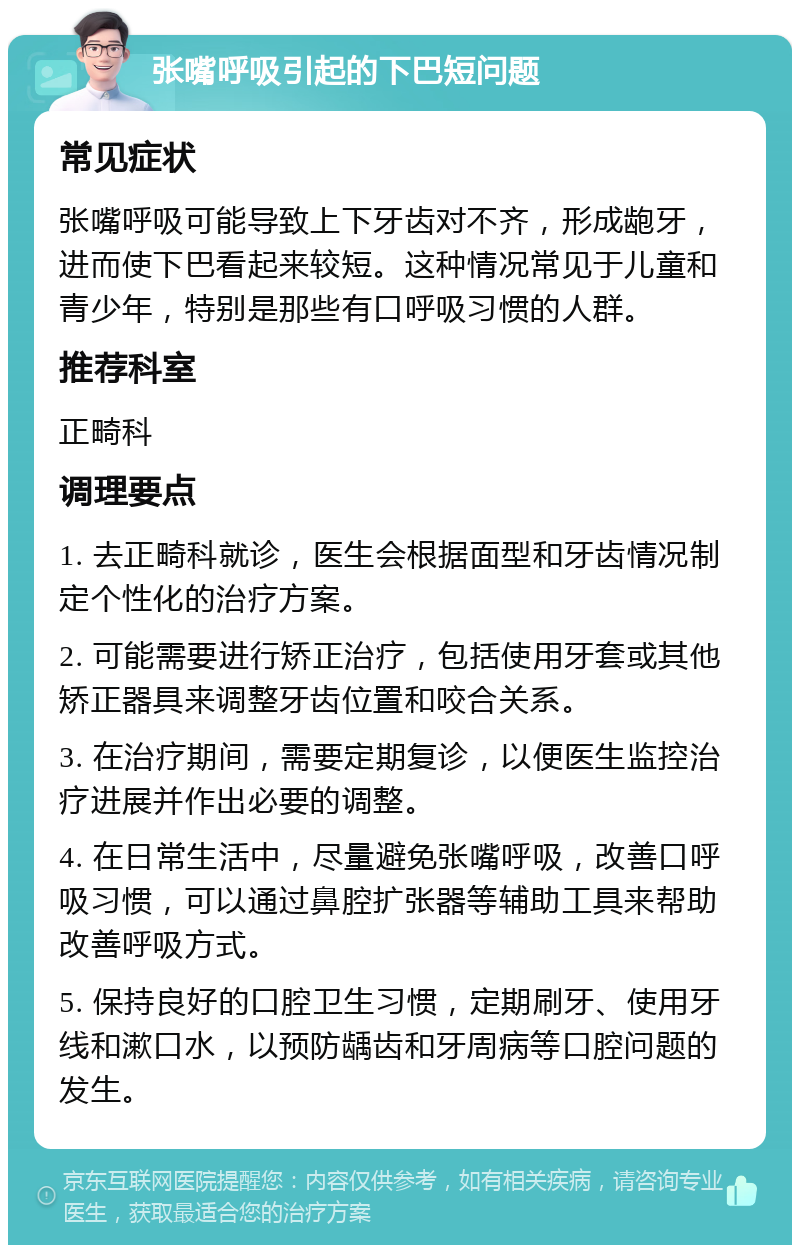 张嘴呼吸引起的下巴短问题 常见症状 张嘴呼吸可能导致上下牙齿对不齐，形成龅牙，进而使下巴看起来较短。这种情况常见于儿童和青少年，特别是那些有口呼吸习惯的人群。 推荐科室 正畸科 调理要点 1. 去正畸科就诊，医生会根据面型和牙齿情况制定个性化的治疗方案。 2. 可能需要进行矫正治疗，包括使用牙套或其他矫正器具来调整牙齿位置和咬合关系。 3. 在治疗期间，需要定期复诊，以便医生监控治疗进展并作出必要的调整。 4. 在日常生活中，尽量避免张嘴呼吸，改善口呼吸习惯，可以通过鼻腔扩张器等辅助工具来帮助改善呼吸方式。 5. 保持良好的口腔卫生习惯，定期刷牙、使用牙线和漱口水，以预防龋齿和牙周病等口腔问题的发生。