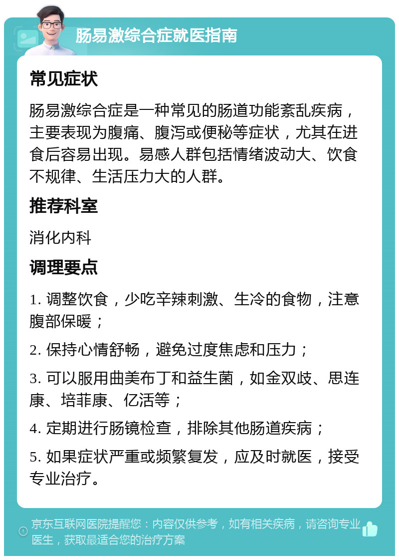 肠易激综合症就医指南 常见症状 肠易激综合症是一种常见的肠道功能紊乱疾病，主要表现为腹痛、腹泻或便秘等症状，尤其在进食后容易出现。易感人群包括情绪波动大、饮食不规律、生活压力大的人群。 推荐科室 消化内科 调理要点 1. 调整饮食，少吃辛辣刺激、生冷的食物，注意腹部保暖； 2. 保持心情舒畅，避免过度焦虑和压力； 3. 可以服用曲美布丁和益生菌，如金双歧、思连康、培菲康、亿活等； 4. 定期进行肠镜检查，排除其他肠道疾病； 5. 如果症状严重或频繁复发，应及时就医，接受专业治疗。