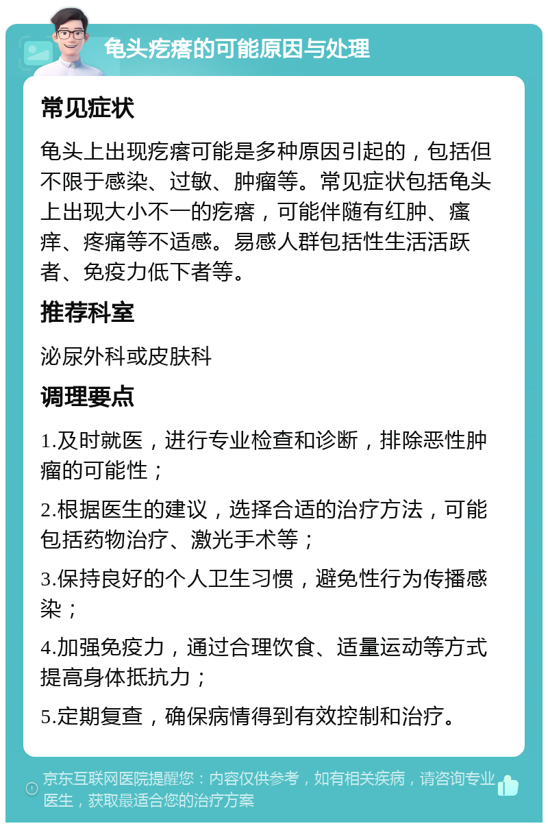 龟头疙瘩的可能原因与处理 常见症状 龟头上出现疙瘩可能是多种原因引起的，包括但不限于感染、过敏、肿瘤等。常见症状包括龟头上出现大小不一的疙瘩，可能伴随有红肿、瘙痒、疼痛等不适感。易感人群包括性生活活跃者、免疫力低下者等。 推荐科室 泌尿外科或皮肤科 调理要点 1.及时就医，进行专业检查和诊断，排除恶性肿瘤的可能性； 2.根据医生的建议，选择合适的治疗方法，可能包括药物治疗、激光手术等； 3.保持良好的个人卫生习惯，避免性行为传播感染； 4.加强免疫力，通过合理饮食、适量运动等方式提高身体抵抗力； 5.定期复查，确保病情得到有效控制和治疗。