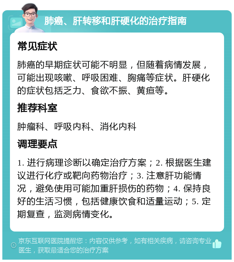 肺癌、肝转移和肝硬化的治疗指南 常见症状 肺癌的早期症状可能不明显，但随着病情发展，可能出现咳嗽、呼吸困难、胸痛等症状。肝硬化的症状包括乏力、食欲不振、黄疸等。 推荐科室 肿瘤科、呼吸内科、消化内科 调理要点 1. 进行病理诊断以确定治疗方案；2. 根据医生建议进行化疗或靶向药物治疗；3. 注意肝功能情况，避免使用可能加重肝损伤的药物；4. 保持良好的生活习惯，包括健康饮食和适量运动；5. 定期复查，监测病情变化。