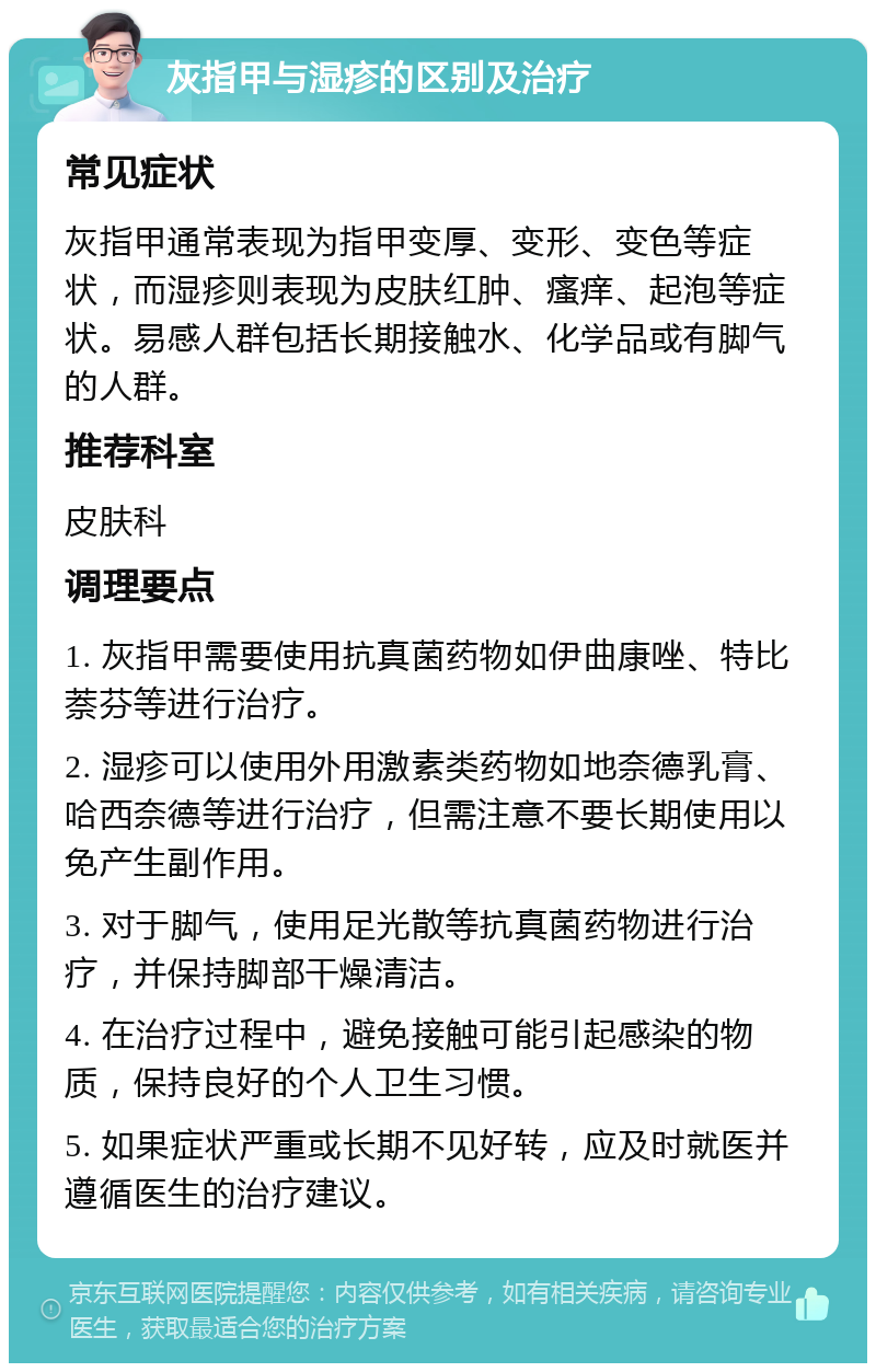 灰指甲与湿疹的区别及治疗 常见症状 灰指甲通常表现为指甲变厚、变形、变色等症状，而湿疹则表现为皮肤红肿、瘙痒、起泡等症状。易感人群包括长期接触水、化学品或有脚气的人群。 推荐科室 皮肤科 调理要点 1. 灰指甲需要使用抗真菌药物如伊曲康唑、特比萘芬等进行治疗。 2. 湿疹可以使用外用激素类药物如地奈德乳膏、哈西奈德等进行治疗，但需注意不要长期使用以免产生副作用。 3. 对于脚气，使用足光散等抗真菌药物进行治疗，并保持脚部干燥清洁。 4. 在治疗过程中，避免接触可能引起感染的物质，保持良好的个人卫生习惯。 5. 如果症状严重或长期不见好转，应及时就医并遵循医生的治疗建议。