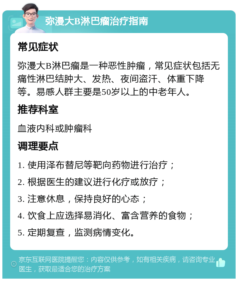 弥漫大B淋巴瘤治疗指南 常见症状 弥漫大B淋巴瘤是一种恶性肿瘤，常见症状包括无痛性淋巴结肿大、发热、夜间盗汗、体重下降等。易感人群主要是50岁以上的中老年人。 推荐科室 血液内科或肿瘤科 调理要点 1. 使用泽布替尼等靶向药物进行治疗； 2. 根据医生的建议进行化疗或放疗； 3. 注意休息，保持良好的心态； 4. 饮食上应选择易消化、富含营养的食物； 5. 定期复查，监测病情变化。