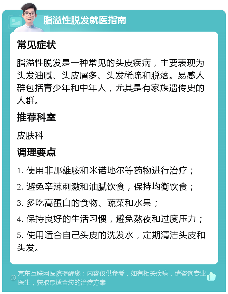 脂溢性脱发就医指南 常见症状 脂溢性脱发是一种常见的头皮疾病，主要表现为头发油腻、头皮屑多、头发稀疏和脱落。易感人群包括青少年和中年人，尤其是有家族遗传史的人群。 推荐科室 皮肤科 调理要点 1. 使用非那雄胺和米诺地尔等药物进行治疗； 2. 避免辛辣刺激和油腻饮食，保持均衡饮食； 3. 多吃高蛋白的食物、蔬菜和水果； 4. 保持良好的生活习惯，避免熬夜和过度压力； 5. 使用适合自己头皮的洗发水，定期清洁头皮和头发。