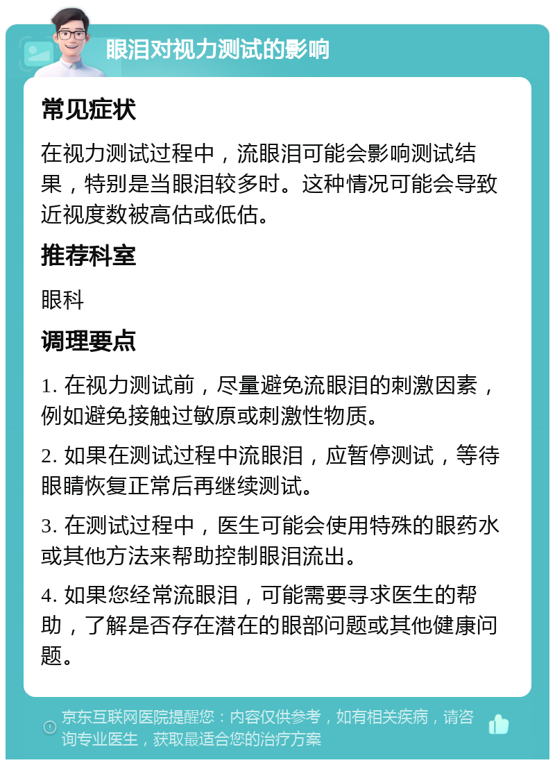 眼泪对视力测试的影响 常见症状 在视力测试过程中，流眼泪可能会影响测试结果，特别是当眼泪较多时。这种情况可能会导致近视度数被高估或低估。 推荐科室 眼科 调理要点 1. 在视力测试前，尽量避免流眼泪的刺激因素，例如避免接触过敏原或刺激性物质。 2. 如果在测试过程中流眼泪，应暂停测试，等待眼睛恢复正常后再继续测试。 3. 在测试过程中，医生可能会使用特殊的眼药水或其他方法来帮助控制眼泪流出。 4. 如果您经常流眼泪，可能需要寻求医生的帮助，了解是否存在潜在的眼部问题或其他健康问题。