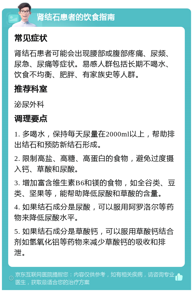 肾结石患者的饮食指南 常见症状 肾结石患者可能会出现腰部或腹部疼痛、尿频、尿急、尿痛等症状。易感人群包括长期不喝水、饮食不均衡、肥胖、有家族史等人群。 推荐科室 泌尿外科 调理要点 1. 多喝水，保持每天尿量在2000ml以上，帮助排出结石和预防新结石形成。 2. 限制高盐、高糖、高蛋白的食物，避免过度摄入钙、草酸和尿酸。 3. 增加富含维生素B6和镁的食物，如全谷类、豆类、坚果等，能帮助降低尿酸和草酸的含量。 4. 如果结石成分是尿酸，可以服用阿罗洛尔等药物来降低尿酸水平。 5. 如果结石成分是草酸钙，可以服用草酸钙结合剂如氢氧化铝等药物来减少草酸钙的吸收和排泄。