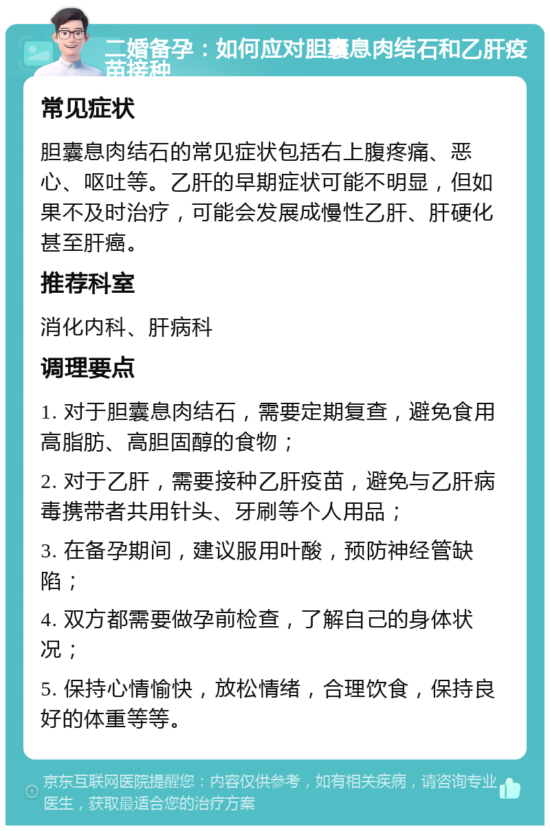 二婚备孕：如何应对胆囊息肉结石和乙肝疫苗接种 常见症状 胆囊息肉结石的常见症状包括右上腹疼痛、恶心、呕吐等。乙肝的早期症状可能不明显，但如果不及时治疗，可能会发展成慢性乙肝、肝硬化甚至肝癌。 推荐科室 消化内科、肝病科 调理要点 1. 对于胆囊息肉结石，需要定期复查，避免食用高脂肪、高胆固醇的食物； 2. 对于乙肝，需要接种乙肝疫苗，避免与乙肝病毒携带者共用针头、牙刷等个人用品； 3. 在备孕期间，建议服用叶酸，预防神经管缺陷； 4. 双方都需要做孕前检查，了解自己的身体状况； 5. 保持心情愉快，放松情绪，合理饮食，保持良好的体重等等。