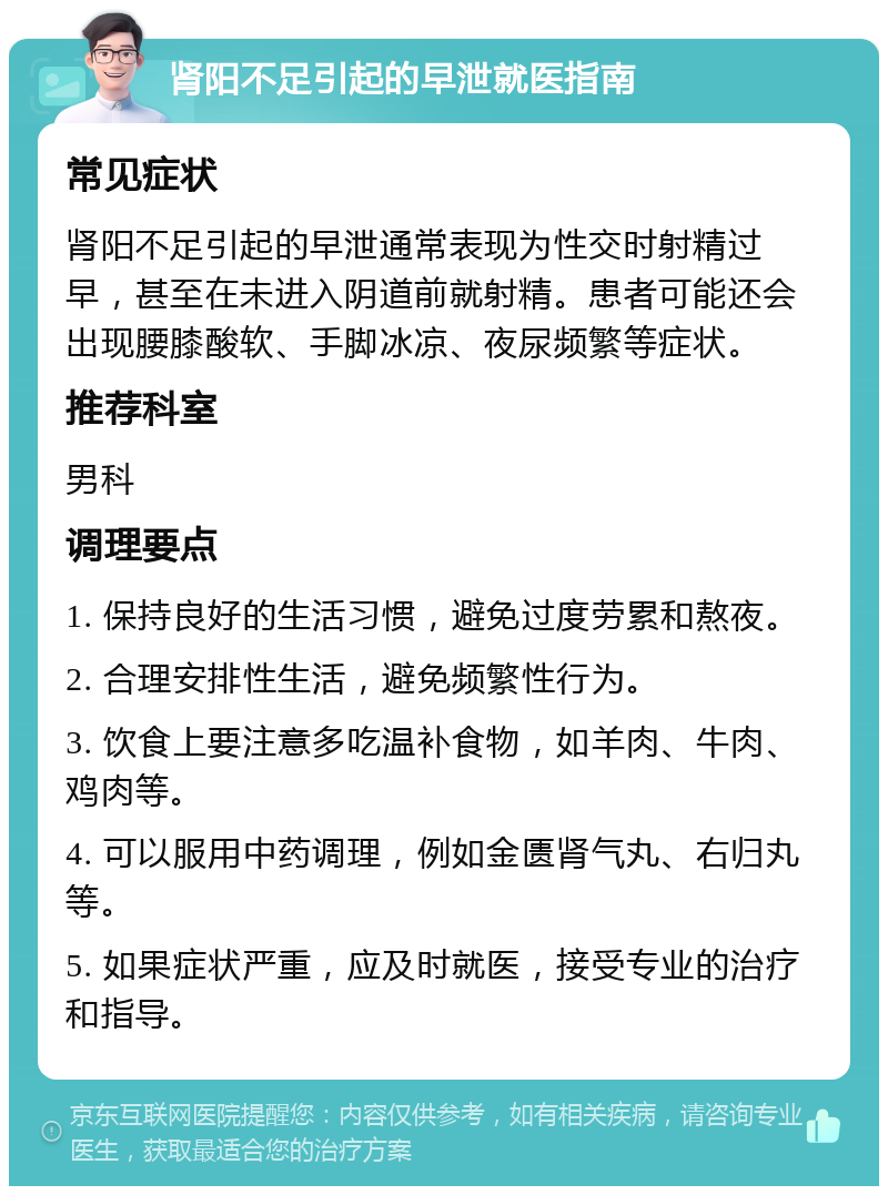 肾阳不足引起的早泄就医指南 常见症状 肾阳不足引起的早泄通常表现为性交时射精过早，甚至在未进入阴道前就射精。患者可能还会出现腰膝酸软、手脚冰凉、夜尿频繁等症状。 推荐科室 男科 调理要点 1. 保持良好的生活习惯，避免过度劳累和熬夜。 2. 合理安排性生活，避免频繁性行为。 3. 饮食上要注意多吃温补食物，如羊肉、牛肉、鸡肉等。 4. 可以服用中药调理，例如金匮肾气丸、右归丸等。 5. 如果症状严重，应及时就医，接受专业的治疗和指导。