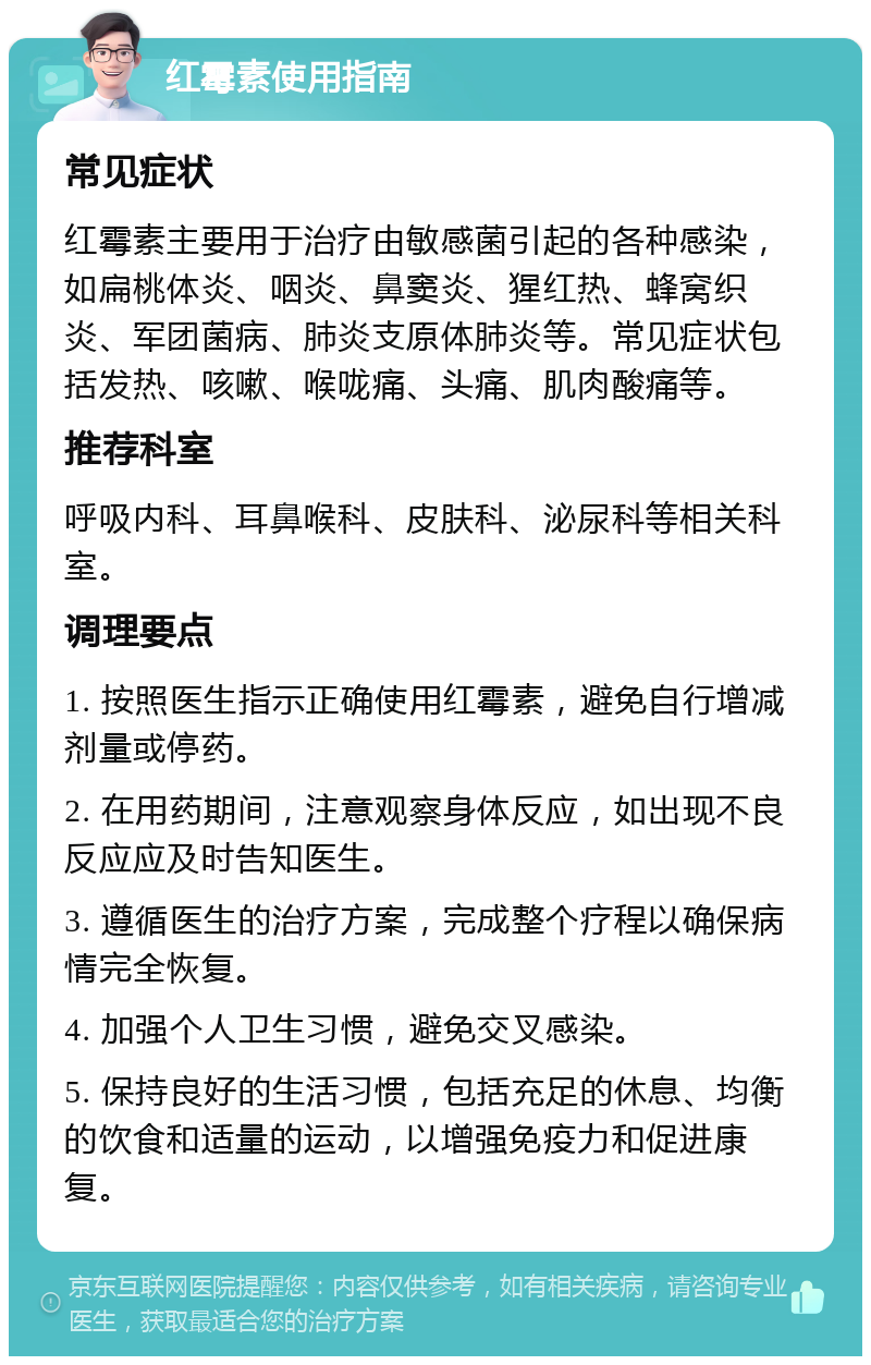 红霉素使用指南 常见症状 红霉素主要用于治疗由敏感菌引起的各种感染，如扁桃体炎、咽炎、鼻窦炎、猩红热、蜂窝织炎、军团菌病、肺炎支原体肺炎等。常见症状包括发热、咳嗽、喉咙痛、头痛、肌肉酸痛等。 推荐科室 呼吸内科、耳鼻喉科、皮肤科、泌尿科等相关科室。 调理要点 1. 按照医生指示正确使用红霉素，避免自行增减剂量或停药。 2. 在用药期间，注意观察身体反应，如出现不良反应应及时告知医生。 3. 遵循医生的治疗方案，完成整个疗程以确保病情完全恢复。 4. 加强个人卫生习惯，避免交叉感染。 5. 保持良好的生活习惯，包括充足的休息、均衡的饮食和适量的运动，以增强免疫力和促进康复。