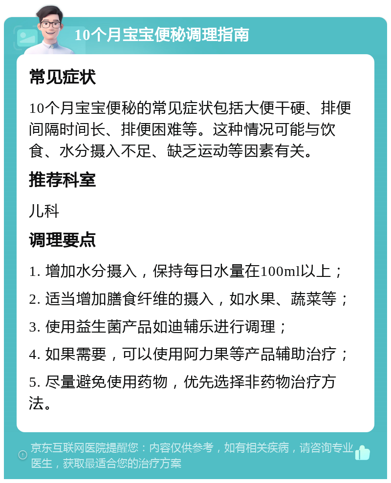 10个月宝宝便秘调理指南 常见症状 10个月宝宝便秘的常见症状包括大便干硬、排便间隔时间长、排便困难等。这种情况可能与饮食、水分摄入不足、缺乏运动等因素有关。 推荐科室 儿科 调理要点 1. 增加水分摄入，保持每日水量在100ml以上； 2. 适当增加膳食纤维的摄入，如水果、蔬菜等； 3. 使用益生菌产品如迪辅乐进行调理； 4. 如果需要，可以使用阿力果等产品辅助治疗； 5. 尽量避免使用药物，优先选择非药物治疗方法。