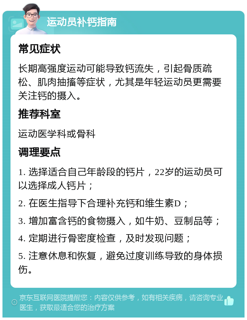 运动员补钙指南 常见症状 长期高强度运动可能导致钙流失，引起骨质疏松、肌肉抽搐等症状，尤其是年轻运动员更需要关注钙的摄入。 推荐科室 运动医学科或骨科 调理要点 1. 选择适合自己年龄段的钙片，22岁的运动员可以选择成人钙片； 2. 在医生指导下合理补充钙和维生素D； 3. 增加富含钙的食物摄入，如牛奶、豆制品等； 4. 定期进行骨密度检查，及时发现问题； 5. 注意休息和恢复，避免过度训练导致的身体损伤。