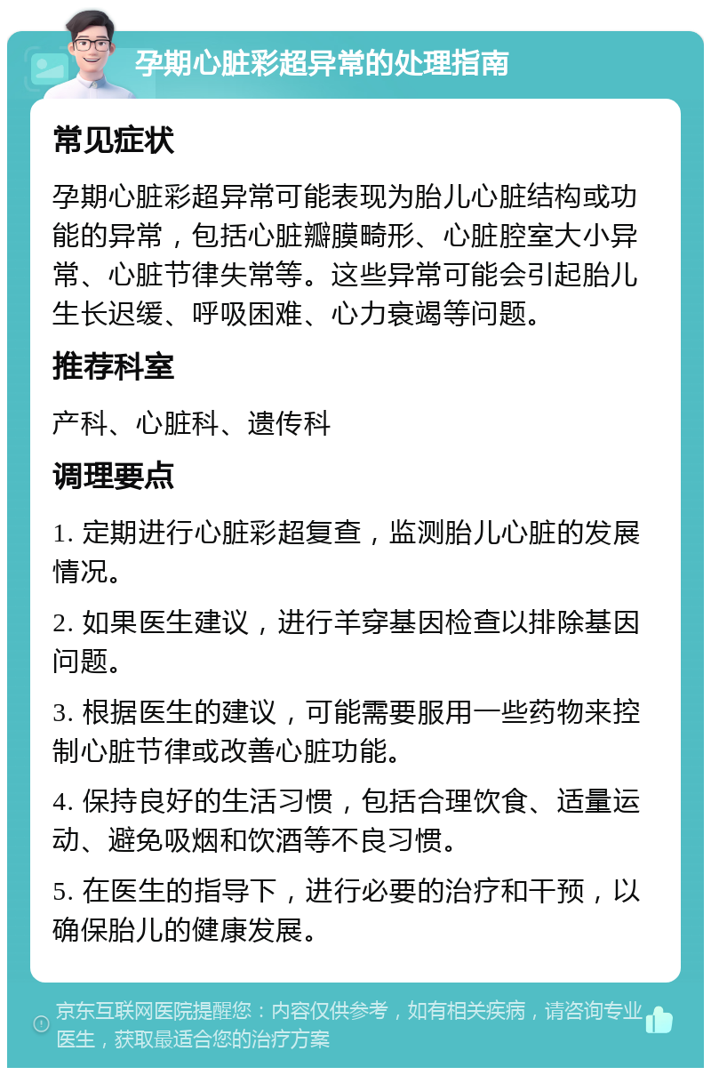 孕期心脏彩超异常的处理指南 常见症状 孕期心脏彩超异常可能表现为胎儿心脏结构或功能的异常，包括心脏瓣膜畸形、心脏腔室大小异常、心脏节律失常等。这些异常可能会引起胎儿生长迟缓、呼吸困难、心力衰竭等问题。 推荐科室 产科、心脏科、遗传科 调理要点 1. 定期进行心脏彩超复查，监测胎儿心脏的发展情况。 2. 如果医生建议，进行羊穿基因检查以排除基因问题。 3. 根据医生的建议，可能需要服用一些药物来控制心脏节律或改善心脏功能。 4. 保持良好的生活习惯，包括合理饮食、适量运动、避免吸烟和饮酒等不良习惯。 5. 在医生的指导下，进行必要的治疗和干预，以确保胎儿的健康发展。