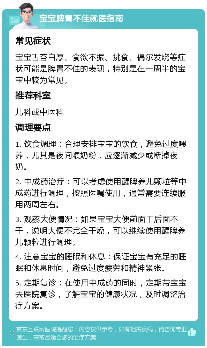 宝宝脾胃不佳就医指南 常见症状 宝宝舌苔白厚、食欲不振、挑食、偶尔发烧等症状可能是脾胃不佳的表现，特别是在一周半的宝宝中较为常见。 推荐科室 儿科或中医科 调理要点 1. 饮食调理：合理安排宝宝的饮食，避免过度喂养，尤其是夜间喂奶粉，应逐渐减少或断掉夜奶。 2. 中成药治疗：可以考虑使用醒脾养儿颗粒等中成药进行调理，按照医嘱使用，通常需要连续服用两周左右。 3. 观察大便情况：如果宝宝大便前面干后面不干，说明大便不完全干燥，可以继续使用醒脾养儿颗粒进行调理。 4. 注意宝宝的睡眠和休息：保证宝宝有充足的睡眠和休息时间，避免过度疲劳和精神紧张。 5. 定期复诊：在使用中成药的同时，定期带宝宝去医院复诊，了解宝宝的健康状况，及时调整治疗方案。