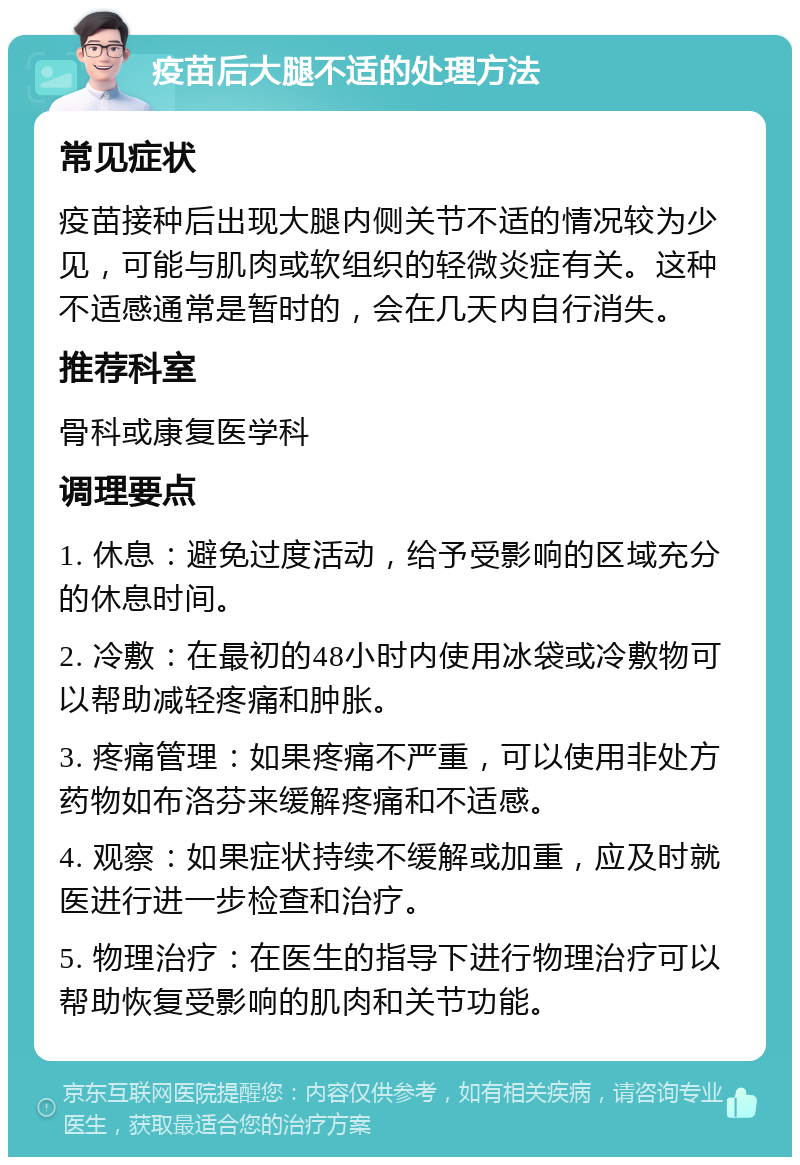 疫苗后大腿不适的处理方法 常见症状 疫苗接种后出现大腿内侧关节不适的情况较为少见，可能与肌肉或软组织的轻微炎症有关。这种不适感通常是暂时的，会在几天内自行消失。 推荐科室 骨科或康复医学科 调理要点 1. 休息：避免过度活动，给予受影响的区域充分的休息时间。 2. 冷敷：在最初的48小时内使用冰袋或冷敷物可以帮助减轻疼痛和肿胀。 3. 疼痛管理：如果疼痛不严重，可以使用非处方药物如布洛芬来缓解疼痛和不适感。 4. 观察：如果症状持续不缓解或加重，应及时就医进行进一步检查和治疗。 5. 物理治疗：在医生的指导下进行物理治疗可以帮助恢复受影响的肌肉和关节功能。