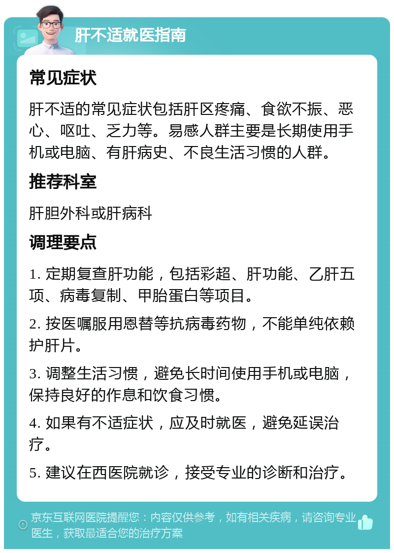 肝不适就医指南 常见症状 肝不适的常见症状包括肝区疼痛、食欲不振、恶心、呕吐、乏力等。易感人群主要是长期使用手机或电脑、有肝病史、不良生活习惯的人群。 推荐科室 肝胆外科或肝病科 调理要点 1. 定期复查肝功能，包括彩超、肝功能、乙肝五项、病毒复制、甲胎蛋白等项目。 2. 按医嘱服用恩替等抗病毒药物，不能单纯依赖护肝片。 3. 调整生活习惯，避免长时间使用手机或电脑，保持良好的作息和饮食习惯。 4. 如果有不适症状，应及时就医，避免延误治疗。 5. 建议在西医院就诊，接受专业的诊断和治疗。