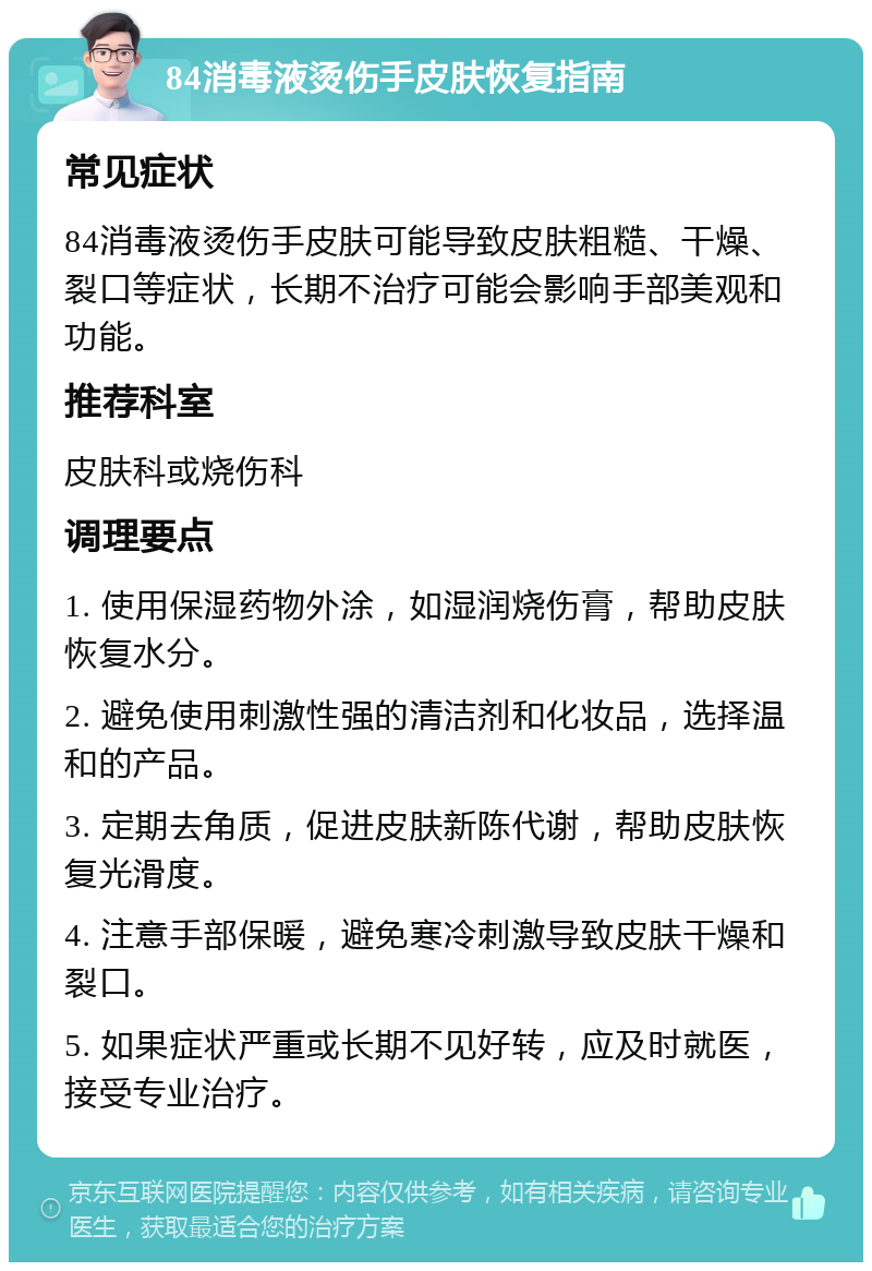 84消毒液烫伤手皮肤恢复指南 常见症状 84消毒液烫伤手皮肤可能导致皮肤粗糙、干燥、裂口等症状，长期不治疗可能会影响手部美观和功能。 推荐科室 皮肤科或烧伤科 调理要点 1. 使用保湿药物外涂，如湿润烧伤膏，帮助皮肤恢复水分。 2. 避免使用刺激性强的清洁剂和化妆品，选择温和的产品。 3. 定期去角质，促进皮肤新陈代谢，帮助皮肤恢复光滑度。 4. 注意手部保暖，避免寒冷刺激导致皮肤干燥和裂口。 5. 如果症状严重或长期不见好转，应及时就医，接受专业治疗。