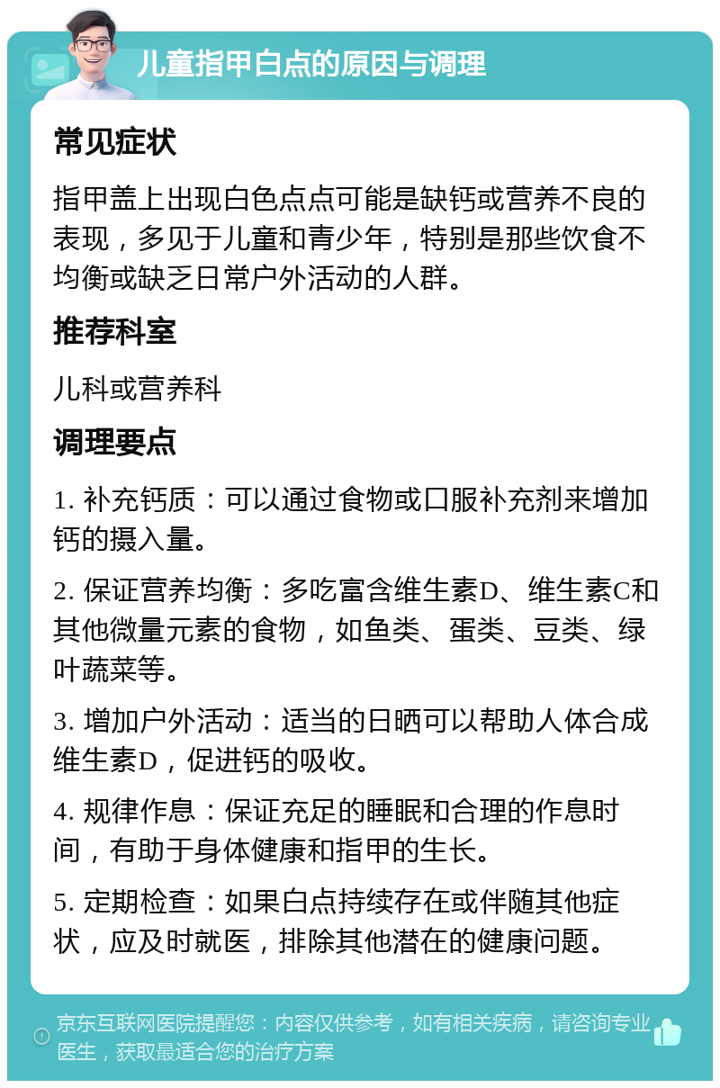 儿童指甲白点的原因与调理 常见症状 指甲盖上出现白色点点可能是缺钙或营养不良的表现，多见于儿童和青少年，特别是那些饮食不均衡或缺乏日常户外活动的人群。 推荐科室 儿科或营养科 调理要点 1. 补充钙质：可以通过食物或口服补充剂来增加钙的摄入量。 2. 保证营养均衡：多吃富含维生素D、维生素C和其他微量元素的食物，如鱼类、蛋类、豆类、绿叶蔬菜等。 3. 增加户外活动：适当的日晒可以帮助人体合成维生素D，促进钙的吸收。 4. 规律作息：保证充足的睡眠和合理的作息时间，有助于身体健康和指甲的生长。 5. 定期检查：如果白点持续存在或伴随其他症状，应及时就医，排除其他潜在的健康问题。