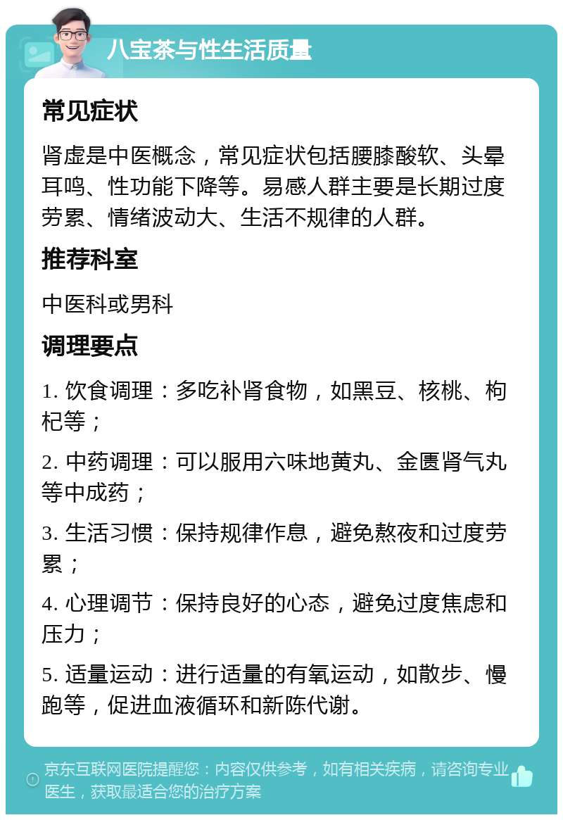 八宝茶与性生活质量 常见症状 肾虚是中医概念，常见症状包括腰膝酸软、头晕耳鸣、性功能下降等。易感人群主要是长期过度劳累、情绪波动大、生活不规律的人群。 推荐科室 中医科或男科 调理要点 1. 饮食调理：多吃补肾食物，如黑豆、核桃、枸杞等； 2. 中药调理：可以服用六味地黄丸、金匮肾气丸等中成药； 3. 生活习惯：保持规律作息，避免熬夜和过度劳累； 4. 心理调节：保持良好的心态，避免过度焦虑和压力； 5. 适量运动：进行适量的有氧运动，如散步、慢跑等，促进血液循环和新陈代谢。