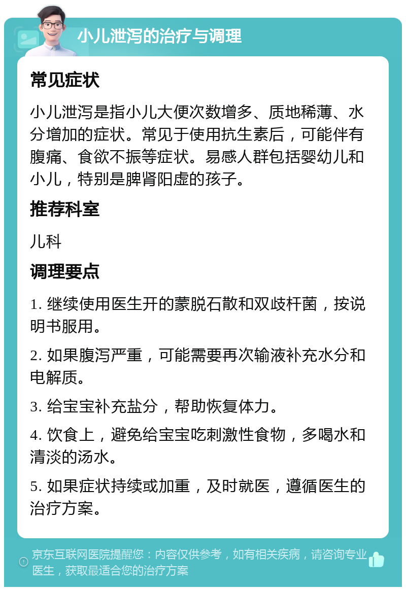 小儿泄泻的治疗与调理 常见症状 小儿泄泻是指小儿大便次数增多、质地稀薄、水分增加的症状。常见于使用抗生素后，可能伴有腹痛、食欲不振等症状。易感人群包括婴幼儿和小儿，特别是脾肾阳虚的孩子。 推荐科室 儿科 调理要点 1. 继续使用医生开的蒙脱石散和双歧杆菌，按说明书服用。 2. 如果腹泻严重，可能需要再次输液补充水分和电解质。 3. 给宝宝补充盐分，帮助恢复体力。 4. 饮食上，避免给宝宝吃刺激性食物，多喝水和清淡的汤水。 5. 如果症状持续或加重，及时就医，遵循医生的治疗方案。