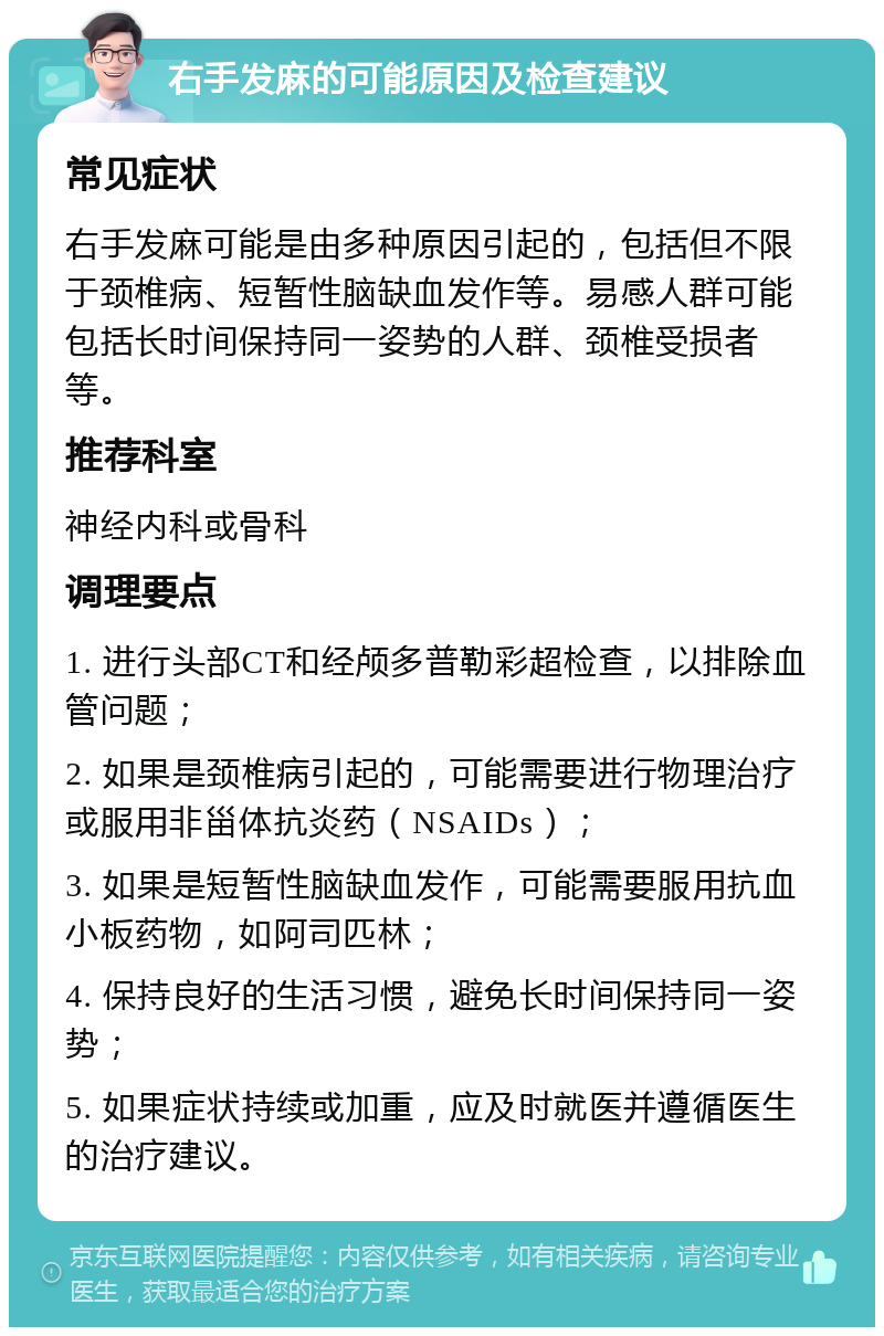 右手发麻的可能原因及检查建议 常见症状 右手发麻可能是由多种原因引起的，包括但不限于颈椎病、短暂性脑缺血发作等。易感人群可能包括长时间保持同一姿势的人群、颈椎受损者等。 推荐科室 神经内科或骨科 调理要点 1. 进行头部CT和经颅多普勒彩超检查，以排除血管问题； 2. 如果是颈椎病引起的，可能需要进行物理治疗或服用非甾体抗炎药（NSAIDs）； 3. 如果是短暂性脑缺血发作，可能需要服用抗血小板药物，如阿司匹林； 4. 保持良好的生活习惯，避免长时间保持同一姿势； 5. 如果症状持续或加重，应及时就医并遵循医生的治疗建议。