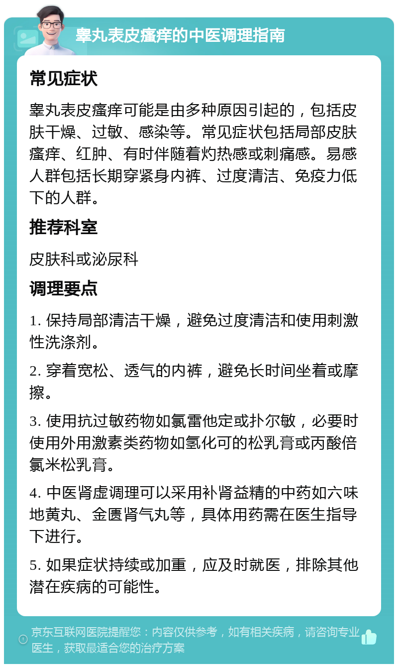 睾丸表皮瘙痒的中医调理指南 常见症状 睾丸表皮瘙痒可能是由多种原因引起的，包括皮肤干燥、过敏、感染等。常见症状包括局部皮肤瘙痒、红肿、有时伴随着灼热感或刺痛感。易感人群包括长期穿紧身内裤、过度清洁、免疫力低下的人群。 推荐科室 皮肤科或泌尿科 调理要点 1. 保持局部清洁干燥，避免过度清洁和使用刺激性洗涤剂。 2. 穿着宽松、透气的内裤，避免长时间坐着或摩擦。 3. 使用抗过敏药物如氯雷他定或扑尔敏，必要时使用外用激素类药物如氢化可的松乳膏或丙酸倍氯米松乳膏。 4. 中医肾虚调理可以采用补肾益精的中药如六味地黄丸、金匮肾气丸等，具体用药需在医生指导下进行。 5. 如果症状持续或加重，应及时就医，排除其他潜在疾病的可能性。