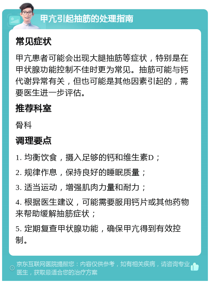 甲亢引起抽筋的处理指南 常见症状 甲亢患者可能会出现大腿抽筋等症状，特别是在甲状腺功能控制不佳时更为常见。抽筋可能与钙代谢异常有关，但也可能是其他因素引起的，需要医生进一步评估。 推荐科室 骨科 调理要点 1. 均衡饮食，摄入足够的钙和维生素D； 2. 规律作息，保持良好的睡眠质量； 3. 适当运动，增强肌肉力量和耐力； 4. 根据医生建议，可能需要服用钙片或其他药物来帮助缓解抽筋症状； 5. 定期复查甲状腺功能，确保甲亢得到有效控制。