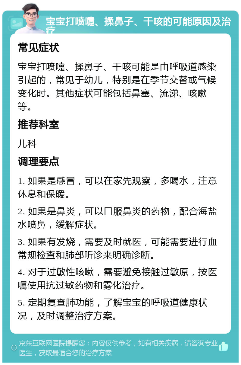 宝宝打喷嚏、揉鼻子、干咳的可能原因及治疗 常见症状 宝宝打喷嚏、揉鼻子、干咳可能是由呼吸道感染引起的，常见于幼儿，特别是在季节交替或气候变化时。其他症状可能包括鼻塞、流涕、咳嗽等。 推荐科室 儿科 调理要点 1. 如果是感冒，可以在家先观察，多喝水，注意休息和保暖。 2. 如果是鼻炎，可以口服鼻炎的药物，配合海盐水喷鼻，缓解症状。 3. 如果有发烧，需要及时就医，可能需要进行血常规检查和肺部听诊来明确诊断。 4. 对于过敏性咳嗽，需要避免接触过敏原，按医嘱使用抗过敏药物和雾化治疗。 5. 定期复查肺功能，了解宝宝的呼吸道健康状况，及时调整治疗方案。