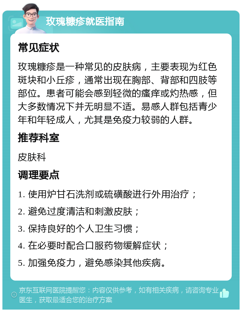 玫瑰糠疹就医指南 常见症状 玫瑰糠疹是一种常见的皮肤病，主要表现为红色斑块和小丘疹，通常出现在胸部、背部和四肢等部位。患者可能会感到轻微的瘙痒或灼热感，但大多数情况下并无明显不适。易感人群包括青少年和年轻成人，尤其是免疫力较弱的人群。 推荐科室 皮肤科 调理要点 1. 使用炉甘石洗剂或硫磺酸进行外用治疗； 2. 避免过度清洁和刺激皮肤； 3. 保持良好的个人卫生习惯； 4. 在必要时配合口服药物缓解症状； 5. 加强免疫力，避免感染其他疾病。