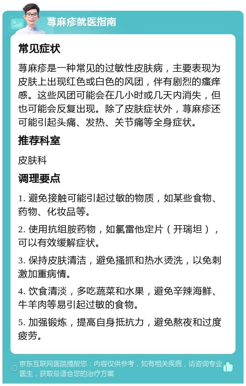 荨麻疹就医指南 常见症状 荨麻疹是一种常见的过敏性皮肤病，主要表现为皮肤上出现红色或白色的风团，伴有剧烈的瘙痒感。这些风团可能会在几小时或几天内消失，但也可能会反复出现。除了皮肤症状外，荨麻疹还可能引起头痛、发热、关节痛等全身症状。 推荐科室 皮肤科 调理要点 1. 避免接触可能引起过敏的物质，如某些食物、药物、化妆品等。 2. 使用抗组胺药物，如氯雷他定片（开瑞坦），可以有效缓解症状。 3. 保持皮肤清洁，避免搔抓和热水烫洗，以免刺激加重病情。 4. 饮食清淡，多吃蔬菜和水果，避免辛辣海鲜、牛羊肉等易引起过敏的食物。 5. 加强锻炼，提高自身抵抗力，避免熬夜和过度疲劳。