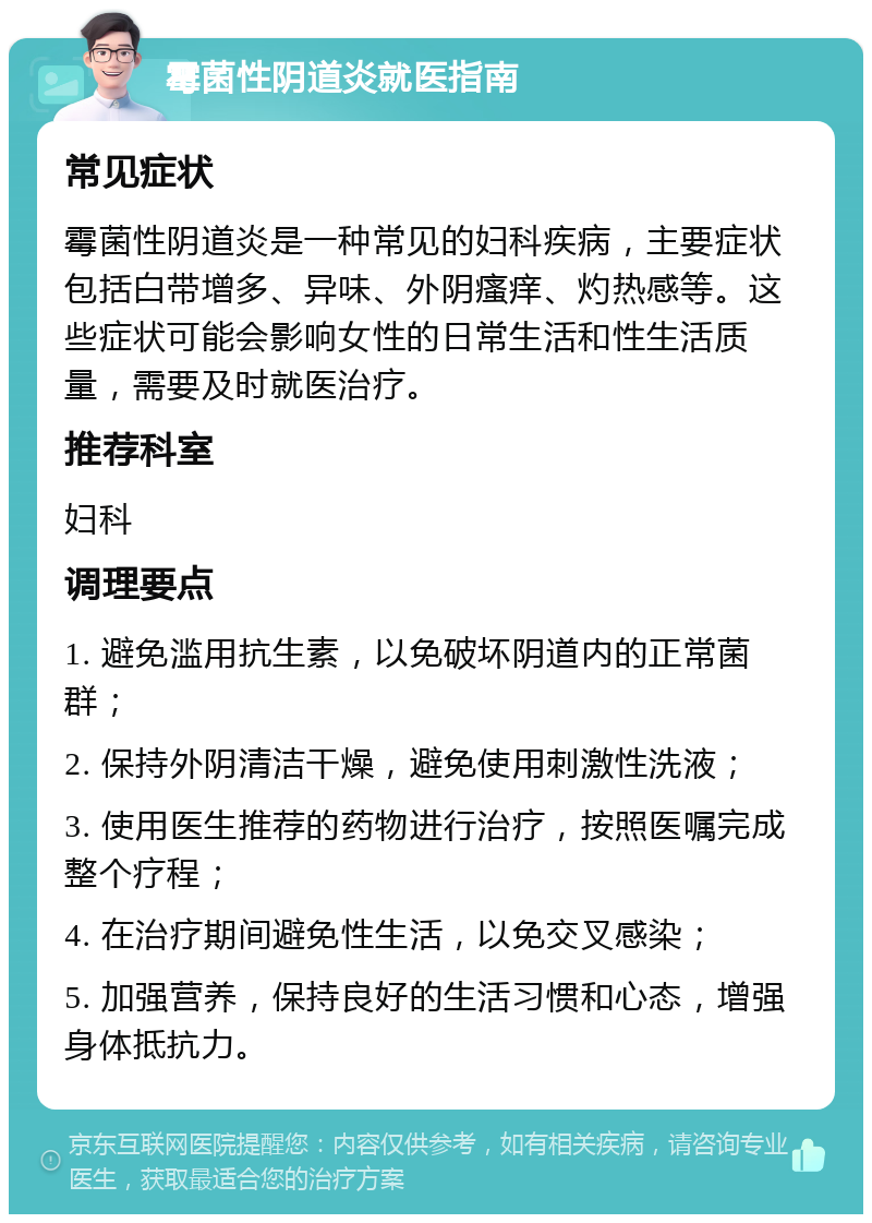 霉菌性阴道炎就医指南 常见症状 霉菌性阴道炎是一种常见的妇科疾病，主要症状包括白带增多、异味、外阴瘙痒、灼热感等。这些症状可能会影响女性的日常生活和性生活质量，需要及时就医治疗。 推荐科室 妇科 调理要点 1. 避免滥用抗生素，以免破坏阴道内的正常菌群； 2. 保持外阴清洁干燥，避免使用刺激性洗液； 3. 使用医生推荐的药物进行治疗，按照医嘱完成整个疗程； 4. 在治疗期间避免性生活，以免交叉感染； 5. 加强营养，保持良好的生活习惯和心态，增强身体抵抗力。