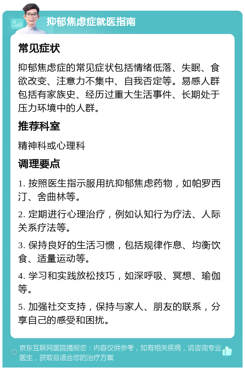 抑郁焦虑症就医指南 常见症状 抑郁焦虑症的常见症状包括情绪低落、失眠、食欲改变、注意力不集中、自我否定等。易感人群包括有家族史、经历过重大生活事件、长期处于压力环境中的人群。 推荐科室 精神科或心理科 调理要点 1. 按照医生指示服用抗抑郁焦虑药物，如帕罗西汀、舍曲林等。 2. 定期进行心理治疗，例如认知行为疗法、人际关系疗法等。 3. 保持良好的生活习惯，包括规律作息、均衡饮食、适量运动等。 4. 学习和实践放松技巧，如深呼吸、冥想、瑜伽等。 5. 加强社交支持，保持与家人、朋友的联系，分享自己的感受和困扰。