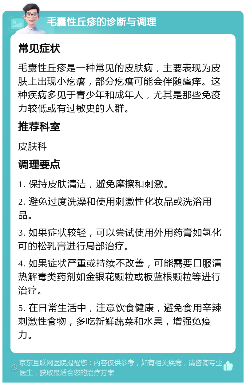 毛囊性丘疹的诊断与调理 常见症状 毛囊性丘疹是一种常见的皮肤病，主要表现为皮肤上出现小疙瘩，部分疙瘩可能会伴随瘙痒。这种疾病多见于青少年和成年人，尤其是那些免疫力较低或有过敏史的人群。 推荐科室 皮肤科 调理要点 1. 保持皮肤清洁，避免摩擦和刺激。 2. 避免过度洗澡和使用刺激性化妆品或洗浴用品。 3. 如果症状较轻，可以尝试使用外用药膏如氢化可的松乳膏进行局部治疗。 4. 如果症状严重或持续不改善，可能需要口服清热解毒类药剂如金银花颗粒或板蓝根颗粒等进行治疗。 5. 在日常生活中，注意饮食健康，避免食用辛辣刺激性食物，多吃新鲜蔬菜和水果，增强免疫力。