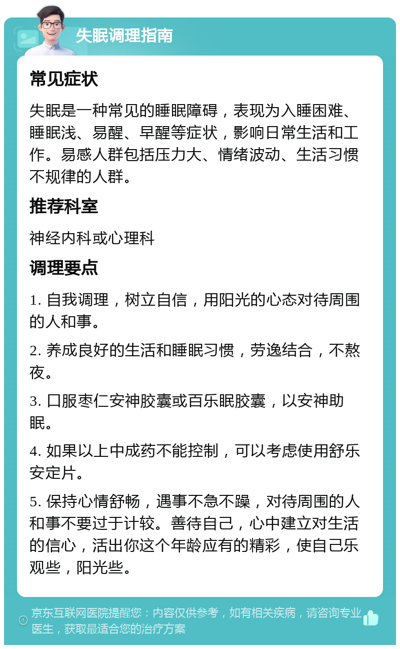 失眠调理指南 常见症状 失眠是一种常见的睡眠障碍，表现为入睡困难、睡眠浅、易醒、早醒等症状，影响日常生活和工作。易感人群包括压力大、情绪波动、生活习惯不规律的人群。 推荐科室 神经内科或心理科 调理要点 1. 自我调理，树立自信，用阳光的心态对待周围的人和事。 2. 养成良好的生活和睡眠习惯，劳逸结合，不熬夜。 3. 口服枣仁安神胶囊或百乐眠胶囊，以安神助眠。 4. 如果以上中成药不能控制，可以考虑使用舒乐安定片。 5. 保持心情舒畅，遇事不急不躁，对待周围的人和事不要过于计较。善待自己，心中建立对生活的信心，活出你这个年龄应有的精彩，使自己乐观些，阳光些。