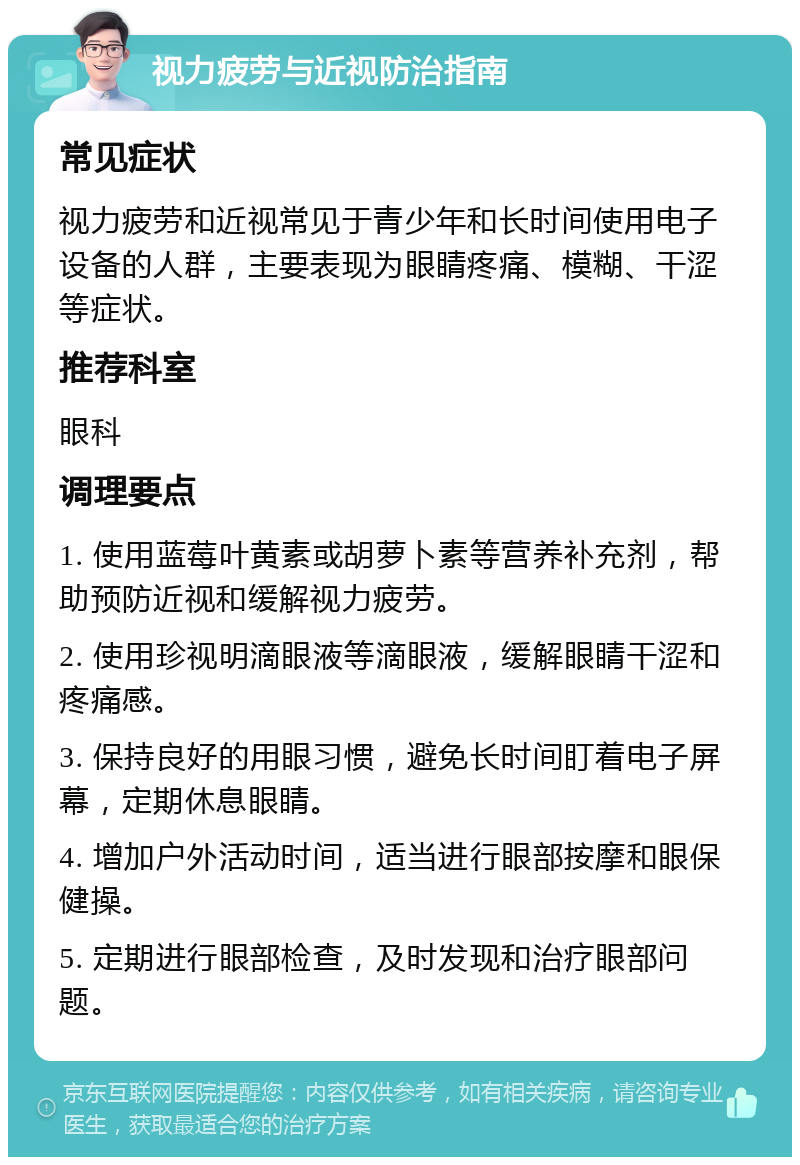 视力疲劳与近视防治指南 常见症状 视力疲劳和近视常见于青少年和长时间使用电子设备的人群，主要表现为眼睛疼痛、模糊、干涩等症状。 推荐科室 眼科 调理要点 1. 使用蓝莓叶黄素或胡萝卜素等营养补充剂，帮助预防近视和缓解视力疲劳。 2. 使用珍视明滴眼液等滴眼液，缓解眼睛干涩和疼痛感。 3. 保持良好的用眼习惯，避免长时间盯着电子屏幕，定期休息眼睛。 4. 增加户外活动时间，适当进行眼部按摩和眼保健操。 5. 定期进行眼部检查，及时发现和治疗眼部问题。