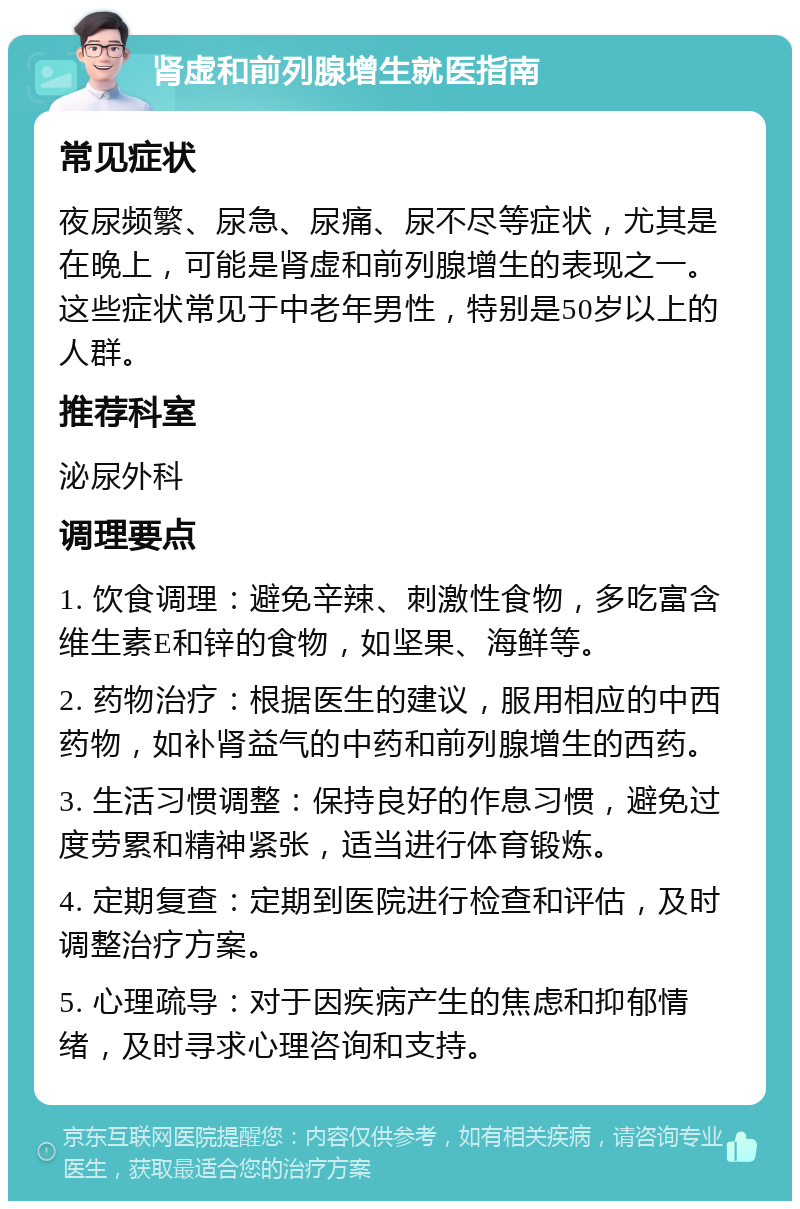 肾虚和前列腺增生就医指南 常见症状 夜尿频繁、尿急、尿痛、尿不尽等症状，尤其是在晚上，可能是肾虚和前列腺增生的表现之一。这些症状常见于中老年男性，特别是50岁以上的人群。 推荐科室 泌尿外科 调理要点 1. 饮食调理：避免辛辣、刺激性食物，多吃富含维生素E和锌的食物，如坚果、海鲜等。 2. 药物治疗：根据医生的建议，服用相应的中西药物，如补肾益气的中药和前列腺增生的西药。 3. 生活习惯调整：保持良好的作息习惯，避免过度劳累和精神紧张，适当进行体育锻炼。 4. 定期复查：定期到医院进行检查和评估，及时调整治疗方案。 5. 心理疏导：对于因疾病产生的焦虑和抑郁情绪，及时寻求心理咨询和支持。