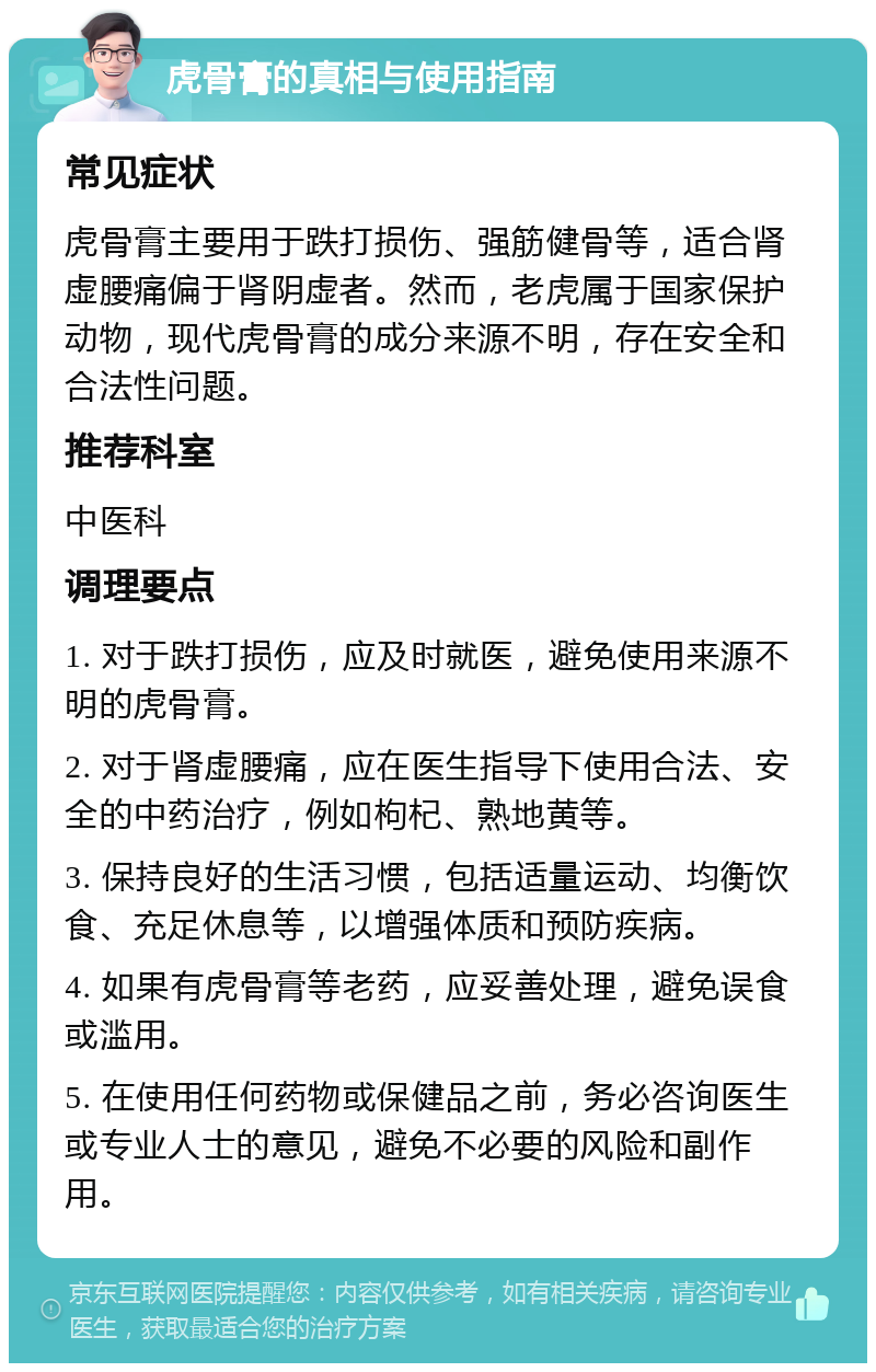 虎骨膏的真相与使用指南 常见症状 虎骨膏主要用于跌打损伤、强筋健骨等，适合肾虚腰痛偏于肾阴虚者。然而，老虎属于国家保护动物，现代虎骨膏的成分来源不明，存在安全和合法性问题。 推荐科室 中医科 调理要点 1. 对于跌打损伤，应及时就医，避免使用来源不明的虎骨膏。 2. 对于肾虚腰痛，应在医生指导下使用合法、安全的中药治疗，例如枸杞、熟地黄等。 3. 保持良好的生活习惯，包括适量运动、均衡饮食、充足休息等，以增强体质和预防疾病。 4. 如果有虎骨膏等老药，应妥善处理，避免误食或滥用。 5. 在使用任何药物或保健品之前，务必咨询医生或专业人士的意见，避免不必要的风险和副作用。