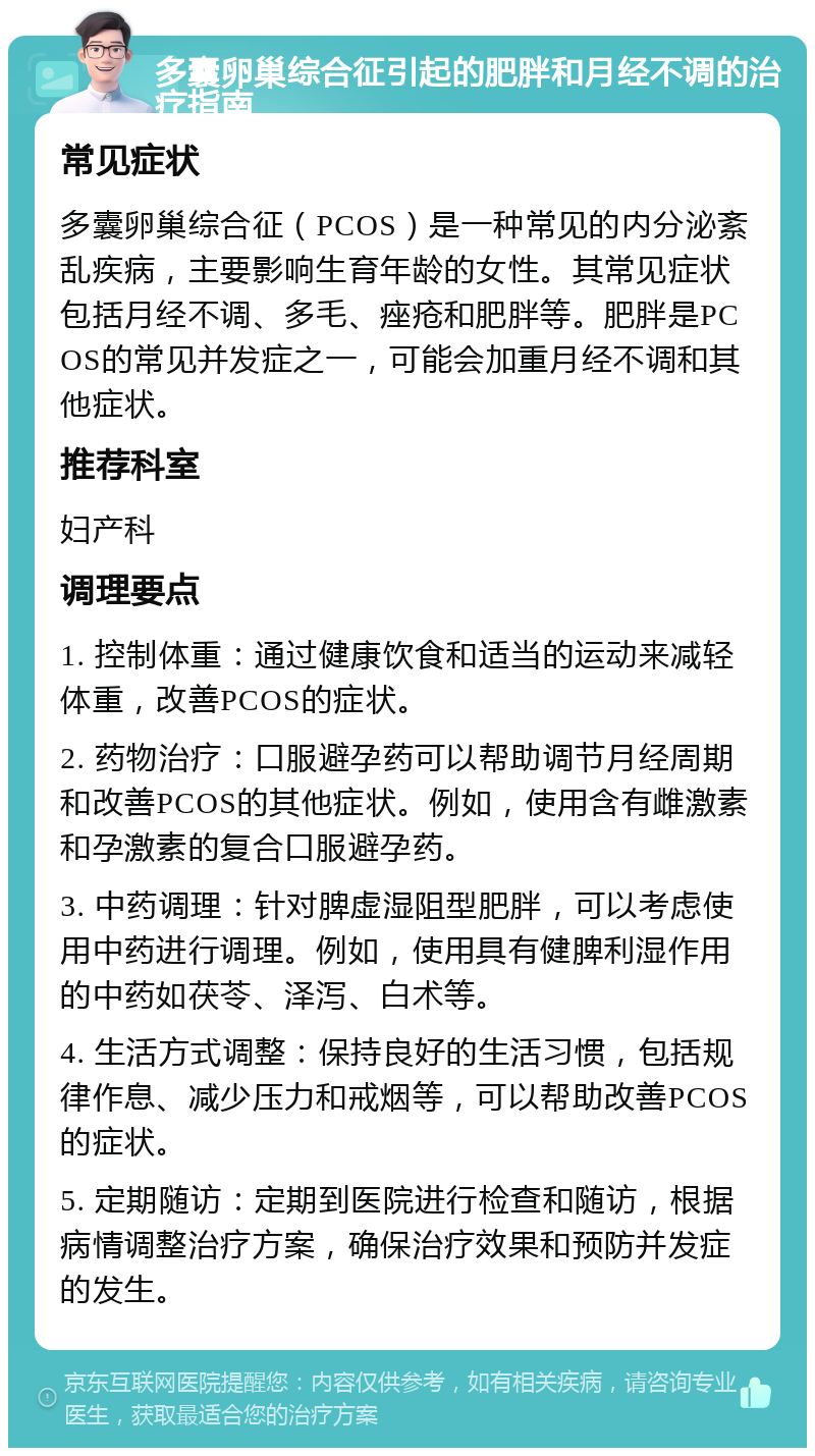 多囊卵巢综合征引起的肥胖和月经不调的治疗指南 常见症状 多囊卵巢综合征（PCOS）是一种常见的内分泌紊乱疾病，主要影响生育年龄的女性。其常见症状包括月经不调、多毛、痤疮和肥胖等。肥胖是PCOS的常见并发症之一，可能会加重月经不调和其他症状。 推荐科室 妇产科 调理要点 1. 控制体重：通过健康饮食和适当的运动来减轻体重，改善PCOS的症状。 2. 药物治疗：口服避孕药可以帮助调节月经周期和改善PCOS的其他症状。例如，使用含有雌激素和孕激素的复合口服避孕药。 3. 中药调理：针对脾虚湿阻型肥胖，可以考虑使用中药进行调理。例如，使用具有健脾利湿作用的中药如茯苓、泽泻、白术等。 4. 生活方式调整：保持良好的生活习惯，包括规律作息、减少压力和戒烟等，可以帮助改善PCOS的症状。 5. 定期随访：定期到医院进行检查和随访，根据病情调整治疗方案，确保治疗效果和预防并发症的发生。