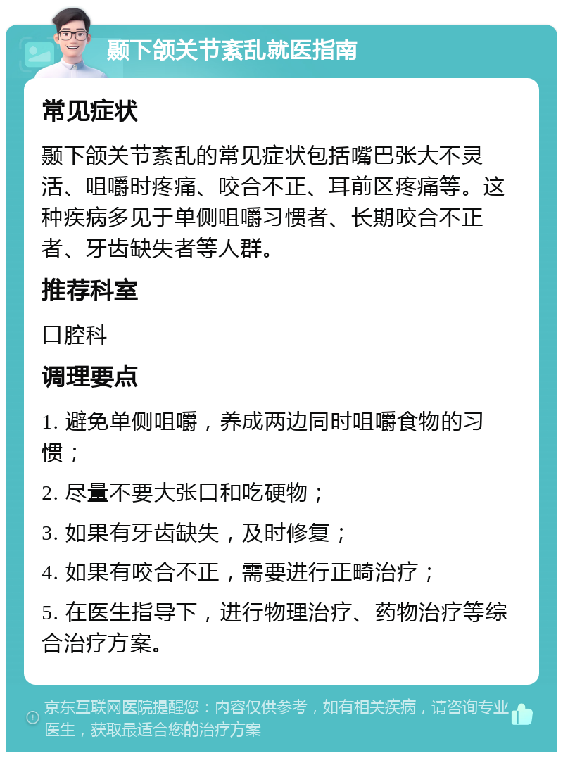 颞下颌关节紊乱就医指南 常见症状 颞下颌关节紊乱的常见症状包括嘴巴张大不灵活、咀嚼时疼痛、咬合不正、耳前区疼痛等。这种疾病多见于单侧咀嚼习惯者、长期咬合不正者、牙齿缺失者等人群。 推荐科室 口腔科 调理要点 1. 避免单侧咀嚼，养成两边同时咀嚼食物的习惯； 2. 尽量不要大张口和吃硬物； 3. 如果有牙齿缺失，及时修复； 4. 如果有咬合不正，需要进行正畸治疗； 5. 在医生指导下，进行物理治疗、药物治疗等综合治疗方案。