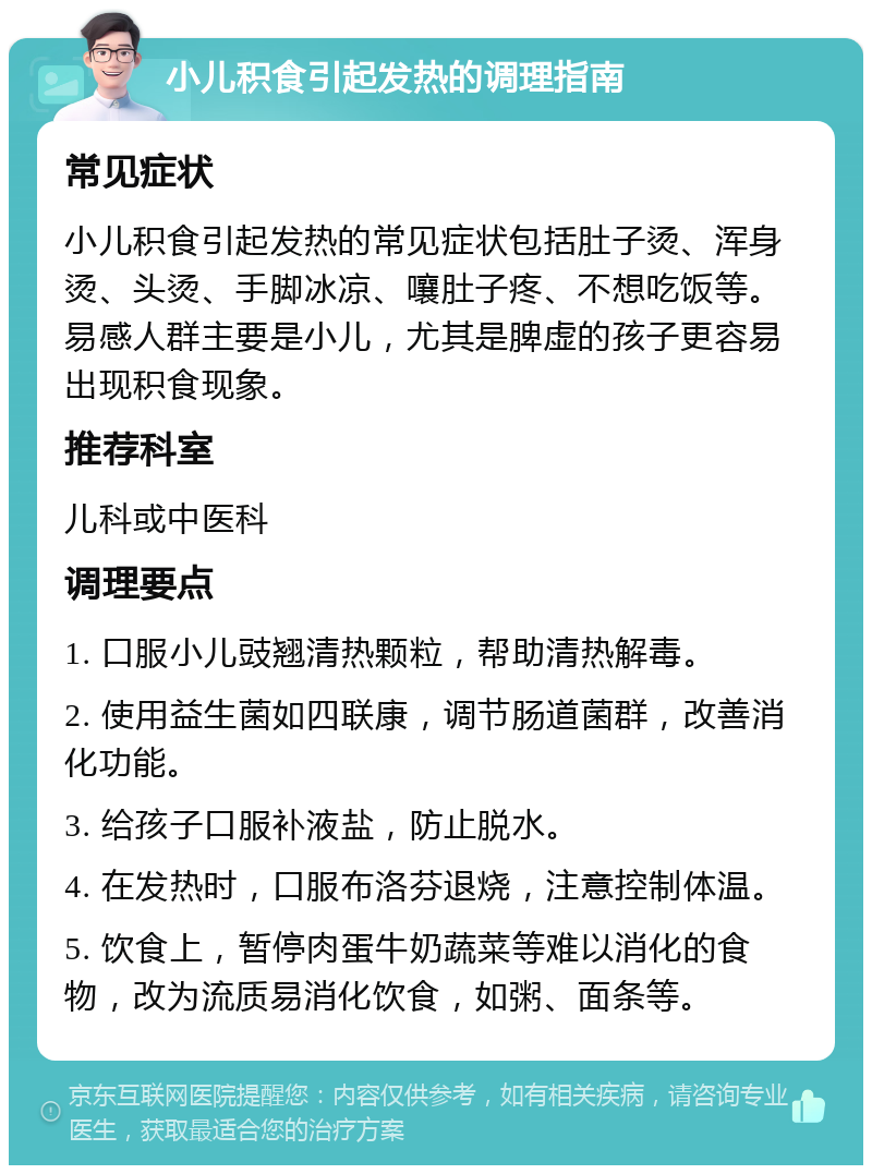 小儿积食引起发热的调理指南 常见症状 小儿积食引起发热的常见症状包括肚子烫、浑身烫、头烫、手脚冰凉、嚷肚子疼、不想吃饭等。易感人群主要是小儿，尤其是脾虚的孩子更容易出现积食现象。 推荐科室 儿科或中医科 调理要点 1. 口服小儿豉翘清热颗粒，帮助清热解毒。 2. 使用益生菌如四联康，调节肠道菌群，改善消化功能。 3. 给孩子口服补液盐，防止脱水。 4. 在发热时，口服布洛芬退烧，注意控制体温。 5. 饮食上，暂停肉蛋牛奶蔬菜等难以消化的食物，改为流质易消化饮食，如粥、面条等。