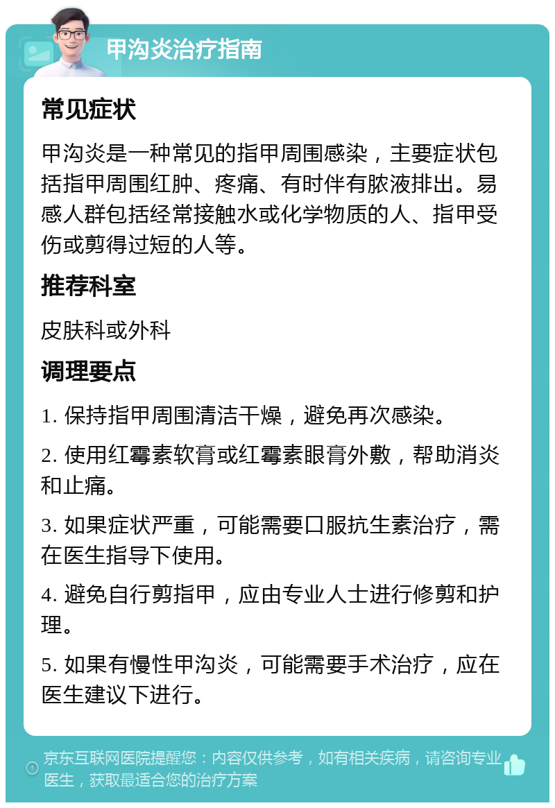 甲沟炎治疗指南 常见症状 甲沟炎是一种常见的指甲周围感染，主要症状包括指甲周围红肿、疼痛、有时伴有脓液排出。易感人群包括经常接触水或化学物质的人、指甲受伤或剪得过短的人等。 推荐科室 皮肤科或外科 调理要点 1. 保持指甲周围清洁干燥，避免再次感染。 2. 使用红霉素软膏或红霉素眼膏外敷，帮助消炎和止痛。 3. 如果症状严重，可能需要口服抗生素治疗，需在医生指导下使用。 4. 避免自行剪指甲，应由专业人士进行修剪和护理。 5. 如果有慢性甲沟炎，可能需要手术治疗，应在医生建议下进行。