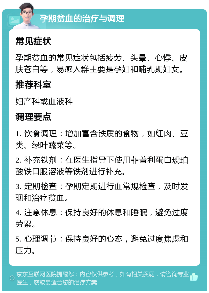 孕期贫血的治疗与调理 常见症状 孕期贫血的常见症状包括疲劳、头晕、心悸、皮肤苍白等，易感人群主要是孕妇和哺乳期妇女。 推荐科室 妇产科或血液科 调理要点 1. 饮食调理：增加富含铁质的食物，如红肉、豆类、绿叶蔬菜等。 2. 补充铁剂：在医生指导下使用菲普利蛋白琥珀酸铁口服溶液等铁剂进行补充。 3. 定期检查：孕期定期进行血常规检查，及时发现和治疗贫血。 4. 注意休息：保持良好的休息和睡眠，避免过度劳累。 5. 心理调节：保持良好的心态，避免过度焦虑和压力。