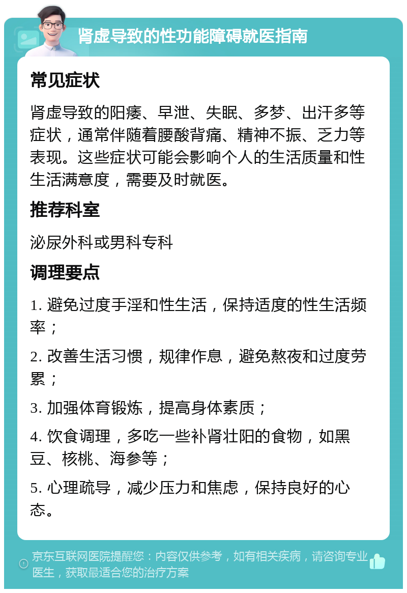 肾虚导致的性功能障碍就医指南 常见症状 肾虚导致的阳痿、早泄、失眠、多梦、出汗多等症状，通常伴随着腰酸背痛、精神不振、乏力等表现。这些症状可能会影响个人的生活质量和性生活满意度，需要及时就医。 推荐科室 泌尿外科或男科专科 调理要点 1. 避免过度手淫和性生活，保持适度的性生活频率； 2. 改善生活习惯，规律作息，避免熬夜和过度劳累； 3. 加强体育锻炼，提高身体素质； 4. 饮食调理，多吃一些补肾壮阳的食物，如黑豆、核桃、海参等； 5. 心理疏导，减少压力和焦虑，保持良好的心态。