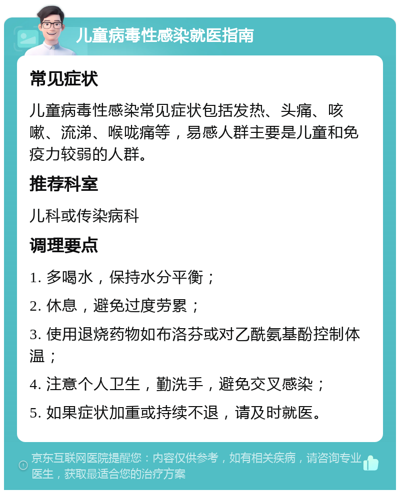 儿童病毒性感染就医指南 常见症状 儿童病毒性感染常见症状包括发热、头痛、咳嗽、流涕、喉咙痛等，易感人群主要是儿童和免疫力较弱的人群。 推荐科室 儿科或传染病科 调理要点 1. 多喝水，保持水分平衡； 2. 休息，避免过度劳累； 3. 使用退烧药物如布洛芬或对乙酰氨基酚控制体温； 4. 注意个人卫生，勤洗手，避免交叉感染； 5. 如果症状加重或持续不退，请及时就医。