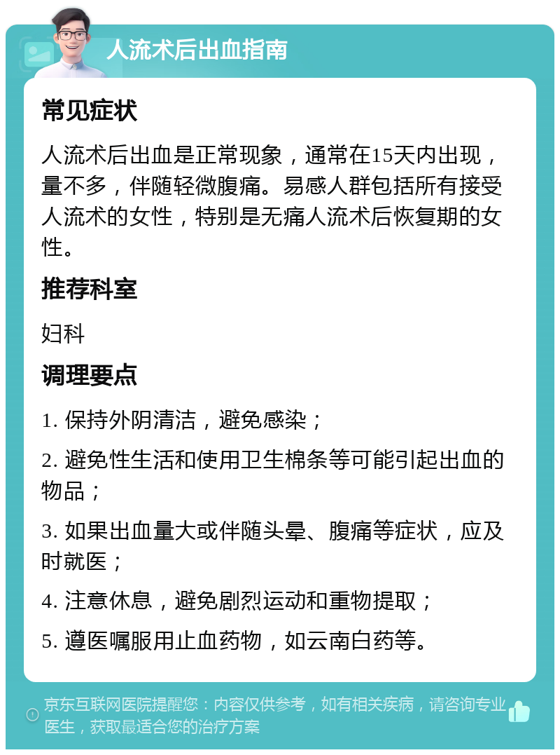 人流术后出血指南 常见症状 人流术后出血是正常现象，通常在15天内出现，量不多，伴随轻微腹痛。易感人群包括所有接受人流术的女性，特别是无痛人流术后恢复期的女性。 推荐科室 妇科 调理要点 1. 保持外阴清洁，避免感染； 2. 避免性生活和使用卫生棉条等可能引起出血的物品； 3. 如果出血量大或伴随头晕、腹痛等症状，应及时就医； 4. 注意休息，避免剧烈运动和重物提取； 5. 遵医嘱服用止血药物，如云南白药等。