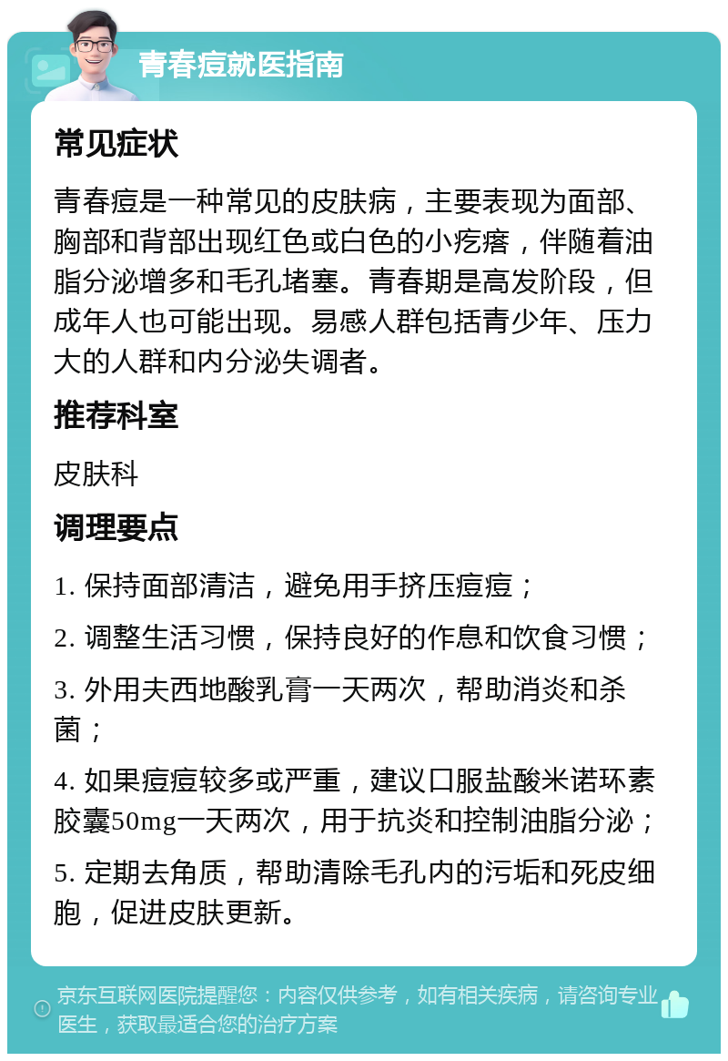 青春痘就医指南 常见症状 青春痘是一种常见的皮肤病，主要表现为面部、胸部和背部出现红色或白色的小疙瘩，伴随着油脂分泌增多和毛孔堵塞。青春期是高发阶段，但成年人也可能出现。易感人群包括青少年、压力大的人群和内分泌失调者。 推荐科室 皮肤科 调理要点 1. 保持面部清洁，避免用手挤压痘痘； 2. 调整生活习惯，保持良好的作息和饮食习惯； 3. 外用夫西地酸乳膏一天两次，帮助消炎和杀菌； 4. 如果痘痘较多或严重，建议口服盐酸米诺环素胶囊50mg一天两次，用于抗炎和控制油脂分泌； 5. 定期去角质，帮助清除毛孔内的污垢和死皮细胞，促进皮肤更新。