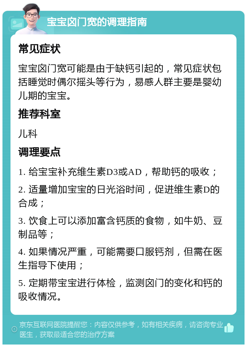 宝宝囟门宽的调理指南 常见症状 宝宝囟门宽可能是由于缺钙引起的，常见症状包括睡觉时偶尔摇头等行为，易感人群主要是婴幼儿期的宝宝。 推荐科室 儿科 调理要点 1. 给宝宝补充维生素D3或AD，帮助钙的吸收； 2. 适量增加宝宝的日光浴时间，促进维生素D的合成； 3. 饮食上可以添加富含钙质的食物，如牛奶、豆制品等； 4. 如果情况严重，可能需要口服钙剂，但需在医生指导下使用； 5. 定期带宝宝进行体检，监测囟门的变化和钙的吸收情况。